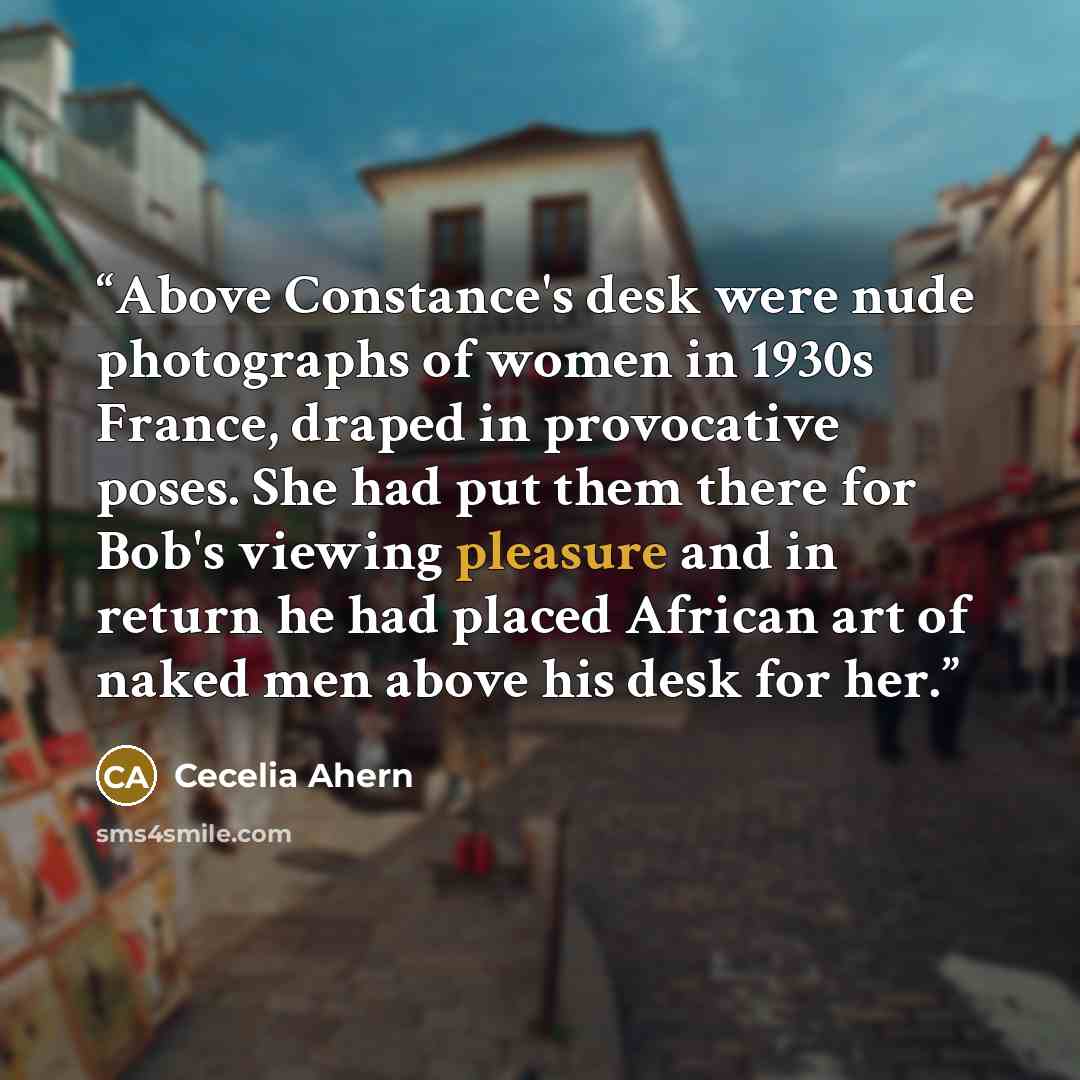 “Above Constance's desk were nude photographs of women in 1930s France, draped in provocative poses. She had put them there for Bob's viewing pleasure and in return he had placed African art of naked men above his desk for her.” quote by Cecelia Ahern