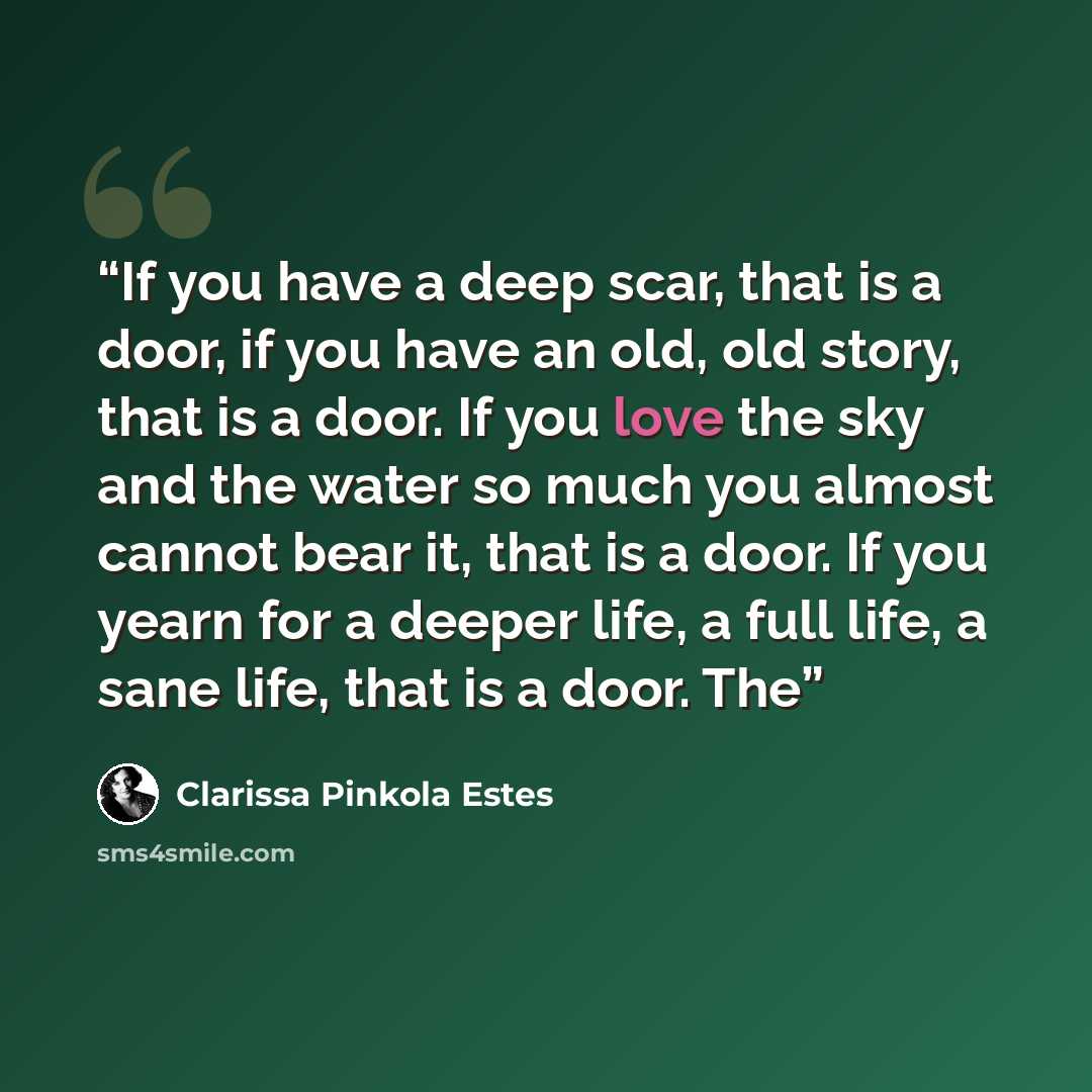 “If you have a deep scar, that is a door, if you have an old, old story, that is a door. If you love the sky and the water so much you almost cannot bear it, that is a door. If you yearn for a deeper life, a full life, a sane life, that is a door. The” quote by Clarissa Pinkola Estés