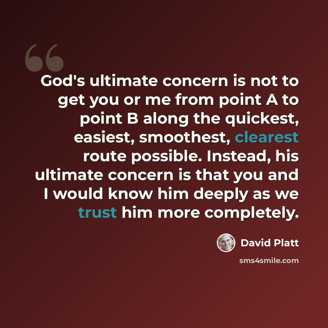 “God's ultimate concern is not to get you or me from point A to point B along the quickest, easiest, smoothest, clearest route possible. Instead, his ultimate concern is that you and I would know him deeply as we trust him more completely.” quote by David Platt