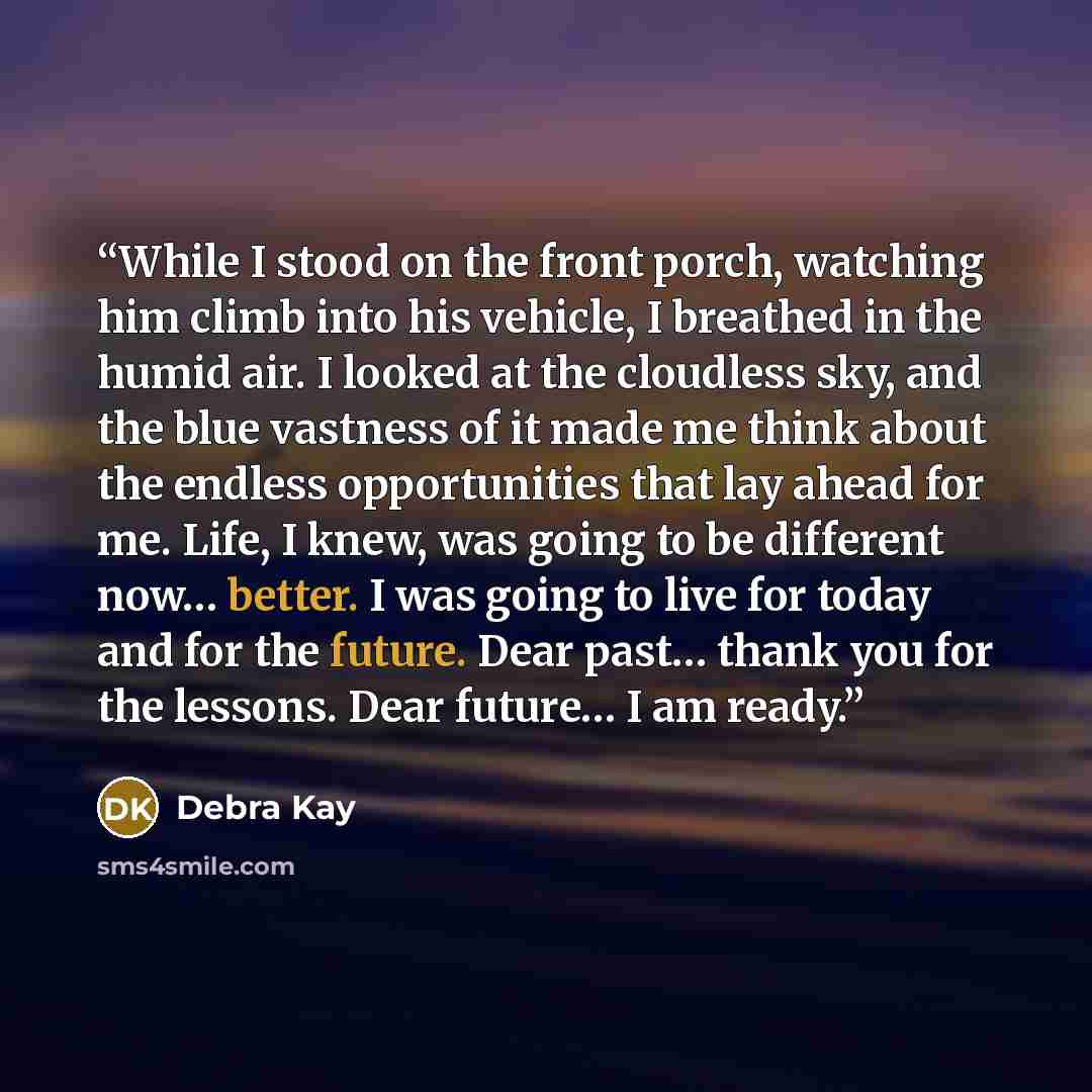“While I stood on the front porch, watching him climb into his vehicle, I breathed in the humid air. I looked at the cloudless sky, and the blue vastness of it made me think about the endless opportunities that lay ahead for me. Life, I knew, was going to be different now… better. I was going to…” quote by Debra Kay