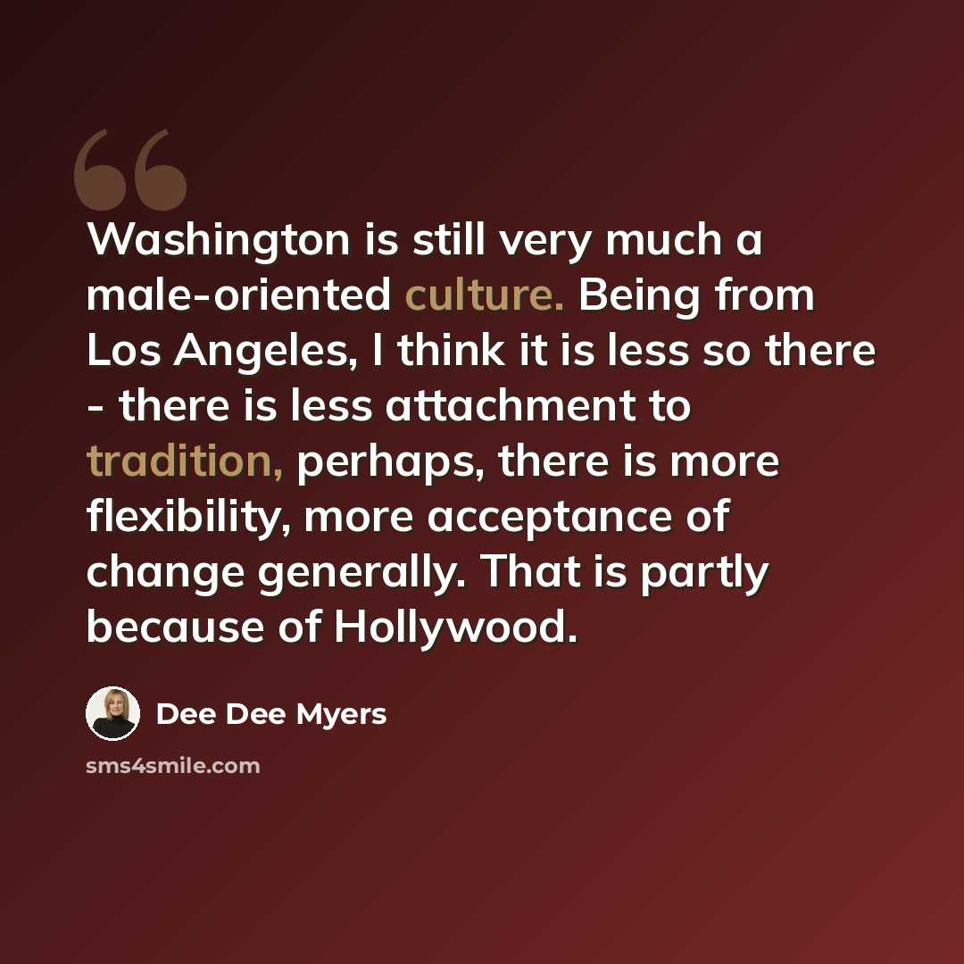 “Washington is still very much a male-oriented culture. Being from Los Angeles, I think it is less so there - there is less attachment to tradition, perhaps, there is more flexibility, more acceptance of change generally. That is partly because of Hollywood.” quote by Dee Dee Myers