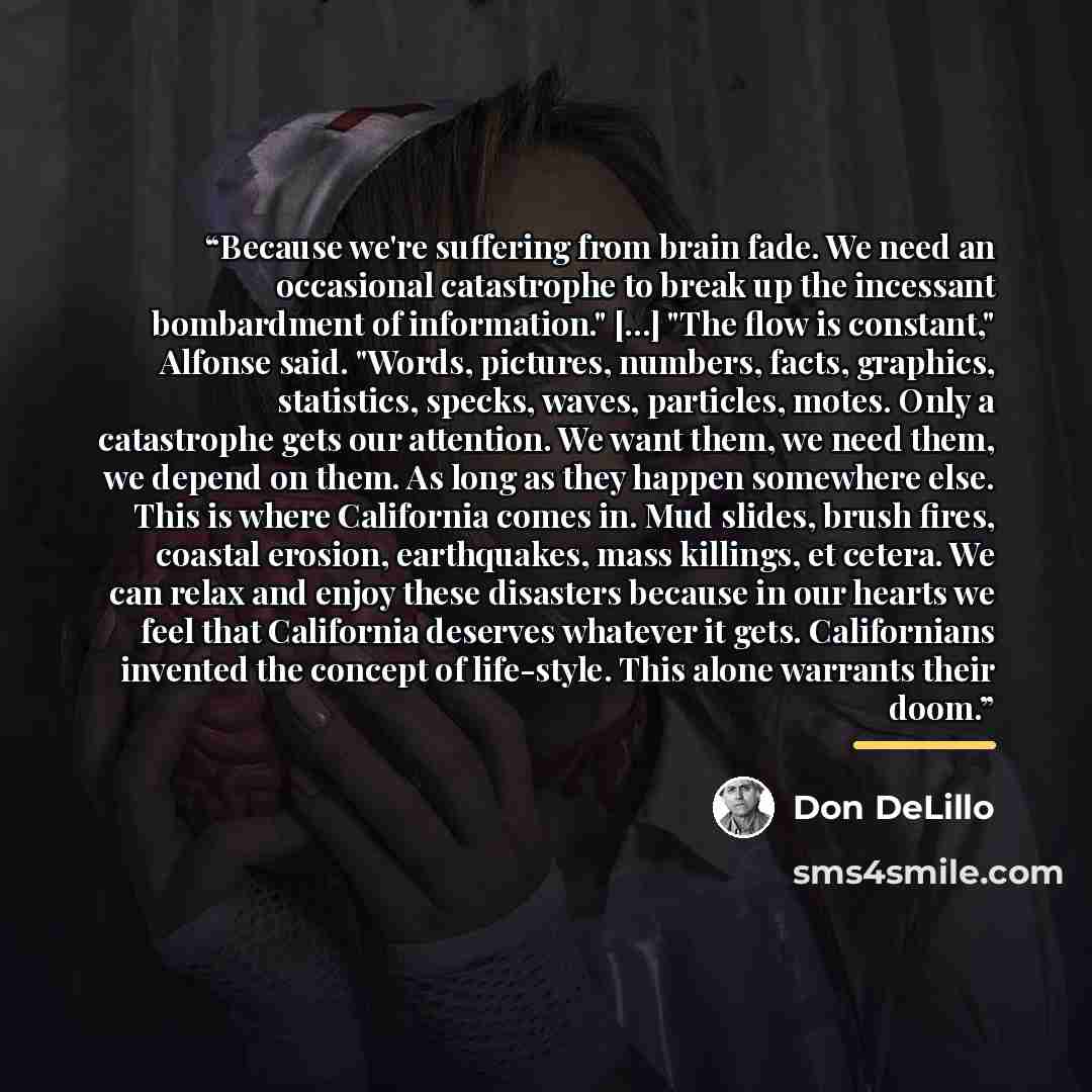 “Because we're suffering from brain fade. We need an occasional catastrophe to break up the incessant bombardment of information." [...] "The flow is constant," Alfonse said. "Words, pictures, numbers, facts, graphics, statistics, specks, waves, particles, motes. Only a catastrophe gets our…” quote by Don DeLillo