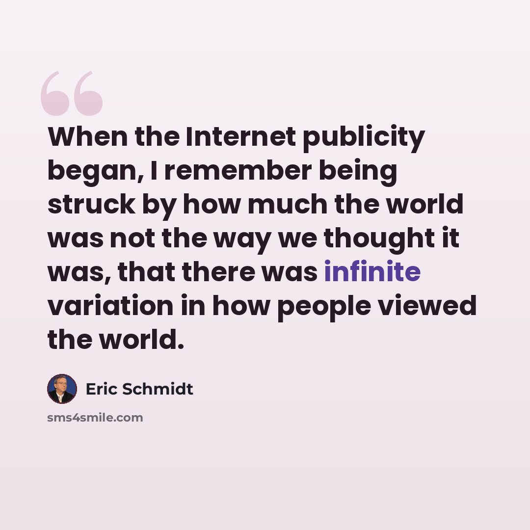 “When the Internet publicity began, I remember being struck by how much the world was not the way we thought it was, that there was infinite variation in how people viewed the world.” quote by Eric Schmidt