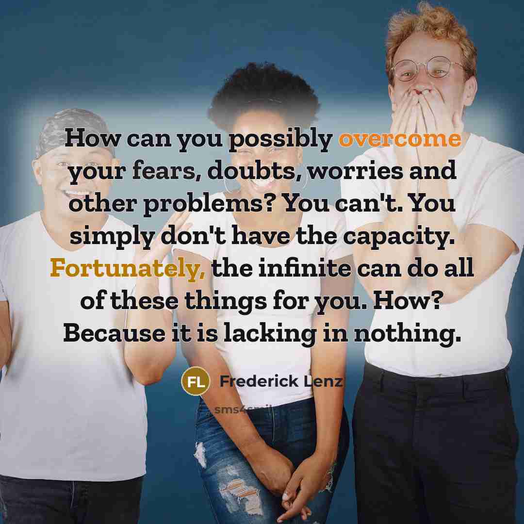 “How can you possibly overcome your fears, doubts, worries and other problems? You can't. You simply don't have the capacity. Fortunately, the infinite can do all of these things for you. How? Because it is lacking in nothing.” quote by Frederick Lenz