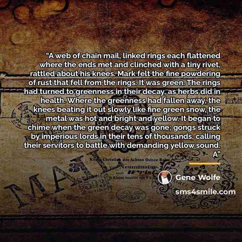 “A web of chain mail, linked rings each flattened where the ends met and clinched with a tiny rivet, rattled about his knees. Mark felt the fine powdering of rust that fell from the rings. It was green. The rings had turned to greenness in their decay, as herbs did in health. Where the greenness…” quote by Gene Wolfe