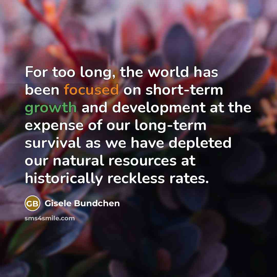 “For too long, the world has been focused on short-term growth and development at the expense of our long-term survival as we have depleted our natural resources at historically reckless rates.” quote by Gisele Bundchen