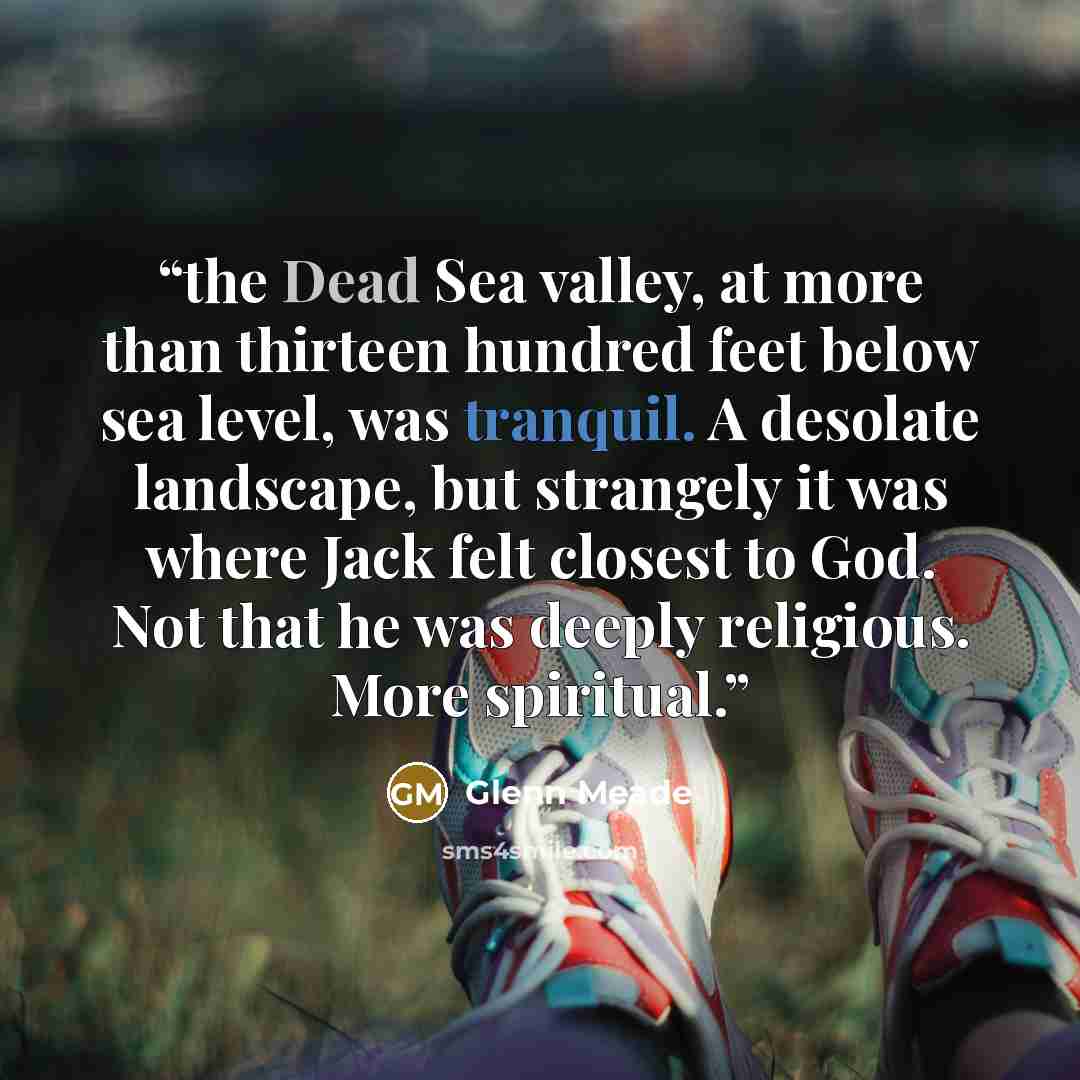“the Dead Sea valley, at more than thirteen hundred feet below sea level, was tranquil. A desolate landscape, but strangely it was where Jack felt closest to God. Not that he was deeply religious. More spiritual.” quote by Glenn Meade