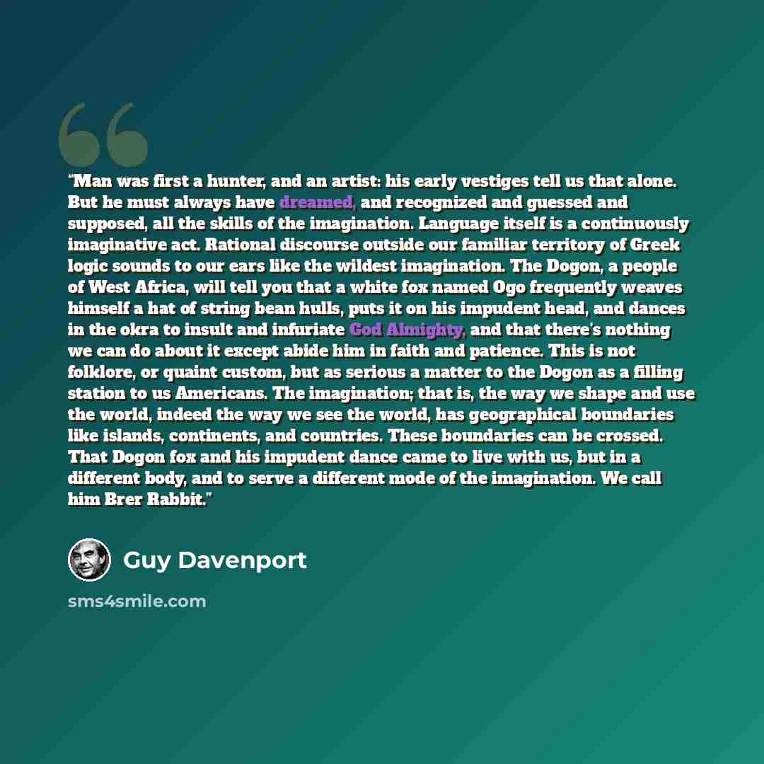 “Man was first a hunter, and an artist: his early vestiges tell us that alone. But he must always have dreamed, and recognized and guessed and supposed, all the skills of the imagination. Language itself is a continuously imaginative act. Rational discourse outside our familiar territory of Greek…” quote by Guy Davenport