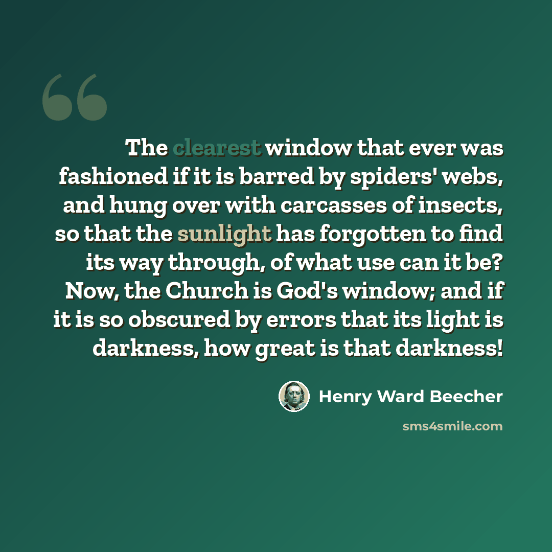 “The clearest window that ever was fashioned if it is barred by spiders' webs, and hung over with carcasses of insects, so that the sunlight has forgotten to find its way through, of what use can it be? Now, the Church is God's window; and if it is so obscured by errors that its light is darkness…” quote by Henry Ward Beecher