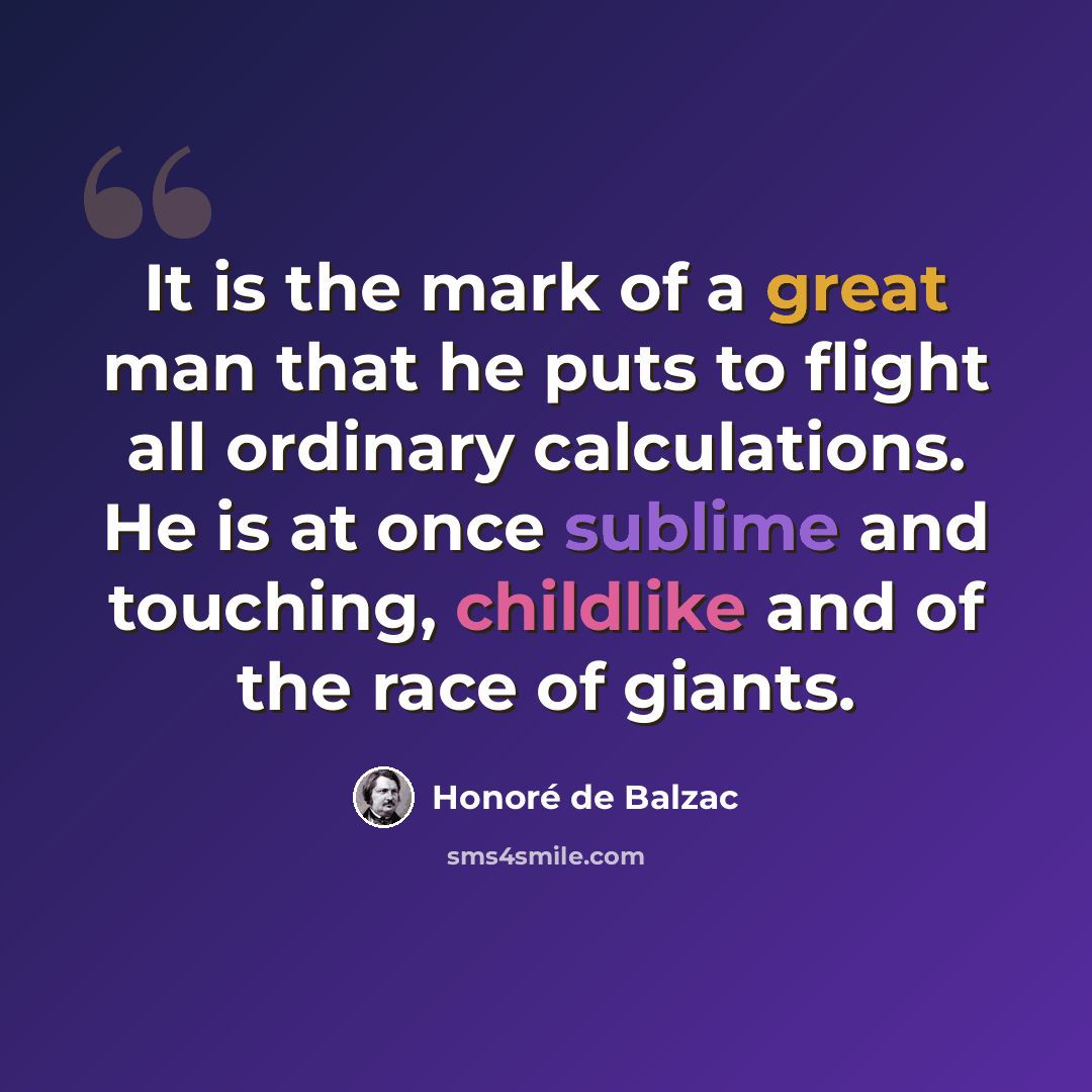 “It is the mark of a great man that he puts to flight all ordinary calculations. He is at once sublime and touching, childlike and of the race of giants.” quote by Honore de Balzac
