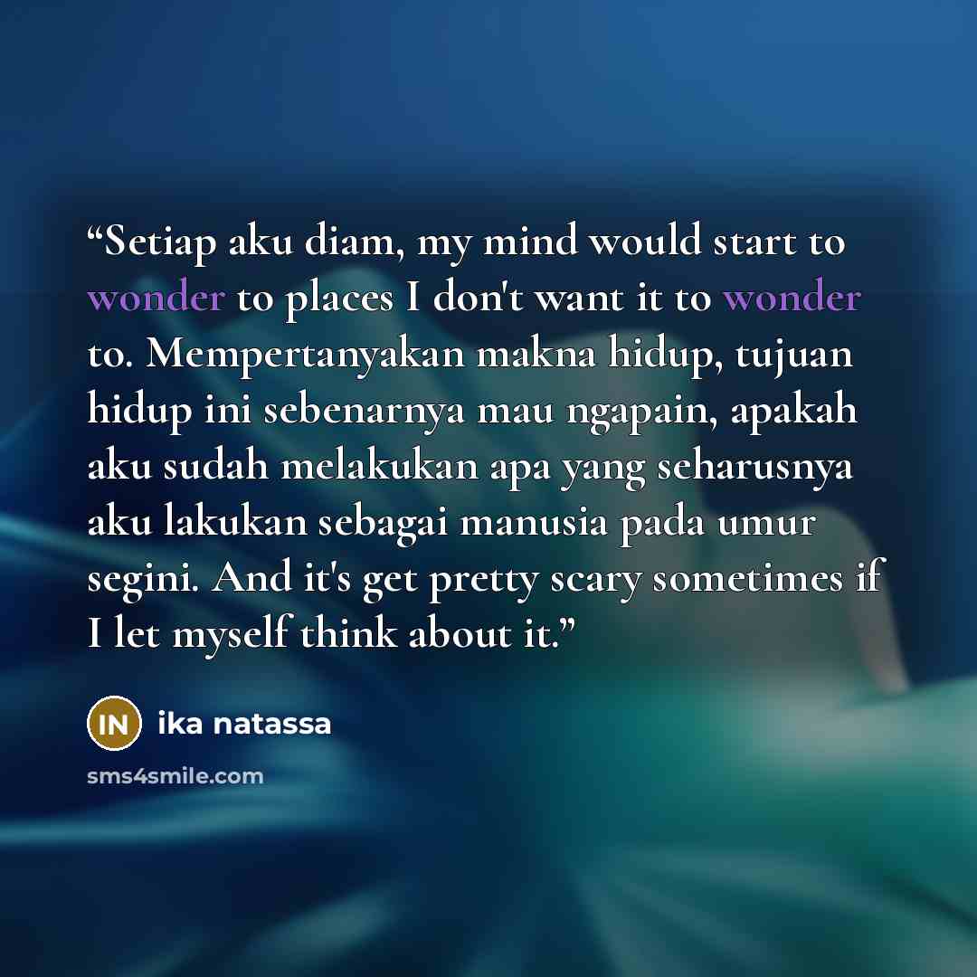 “Setiap aku diam, my mind would start to wonder to places I don't want it to wonder to. Mempertanyakan makna hidup, tujuan hidup ini sebenarnya mau ngapain, apakah aku sudah melakukan apa yang seharusnya aku lakukan sebagai manusia pada umur segini. And it's get pretty scary sometimes if I let…” quote by Ika Natassa