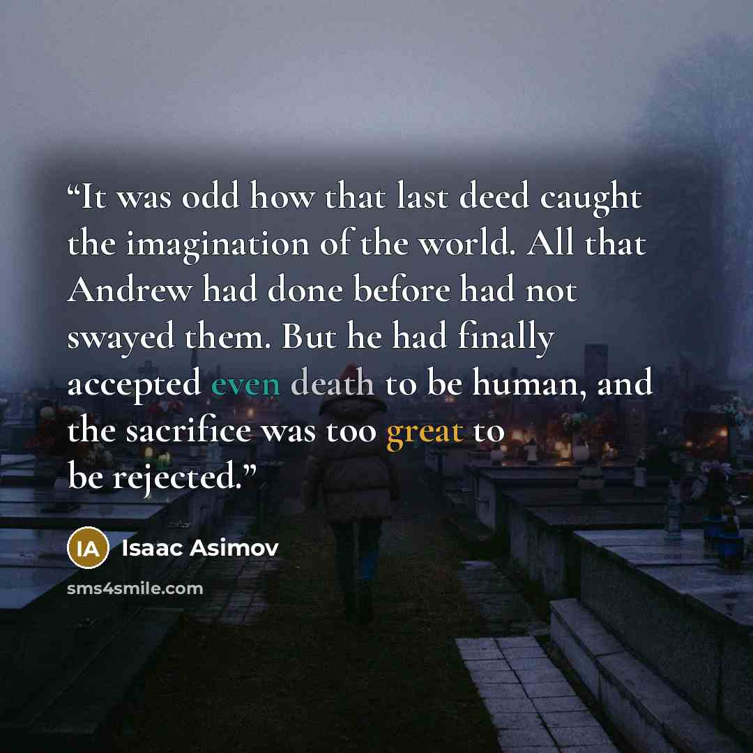 “It was odd how that last deed caught the imagination of the world. All that Andrew had done before had not swayed them. But he had finally accepted even death to be human, and the sacrifice was too great to be rejected.” quote by Isaac Asimov