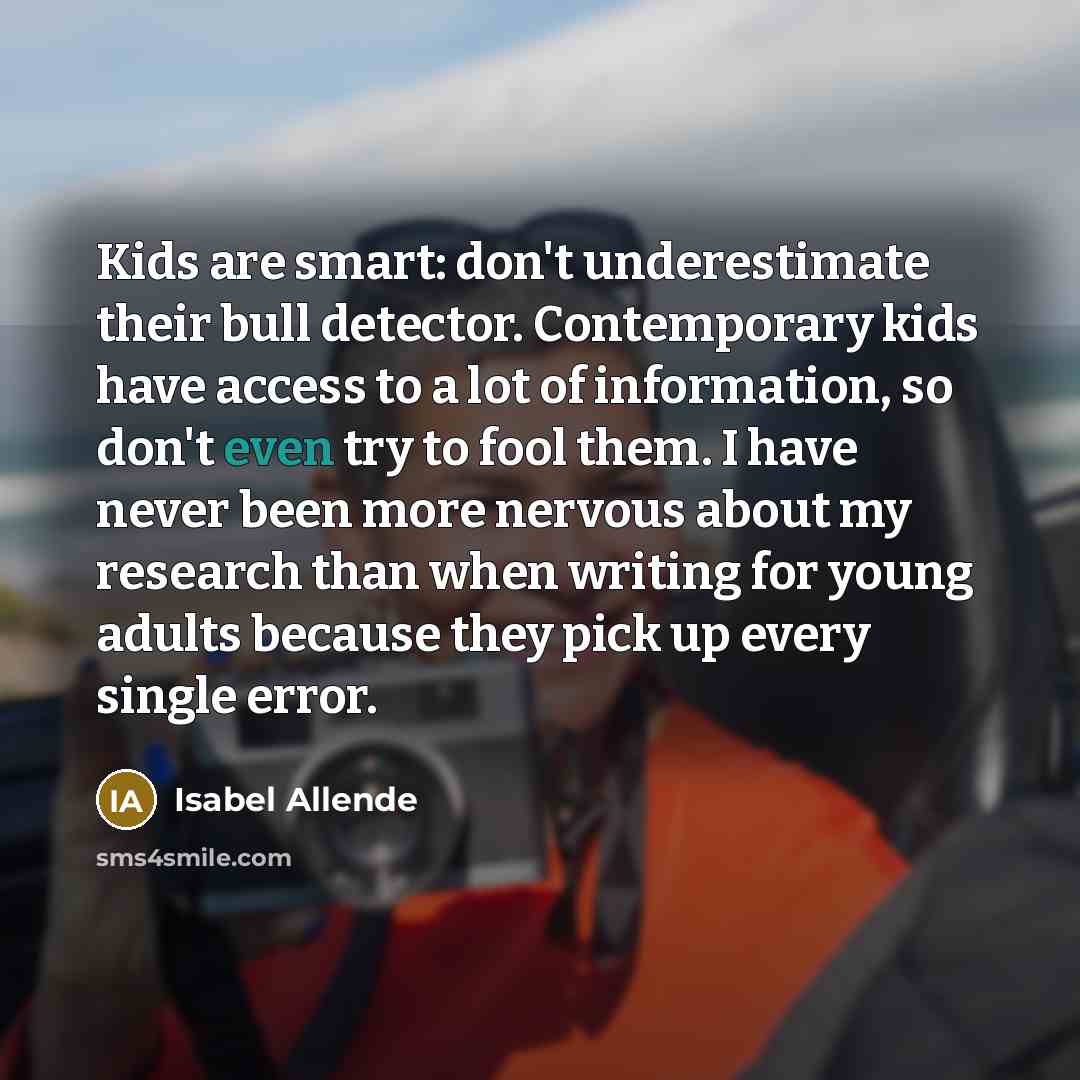“Kids are smart: don't underestimate their bull detector. Contemporary kids have access to a lot of information, so don't even try to fool them. I have never been more nervous about my research than when writing for young adults because they pick up every single error.” quote by Isabel Allende