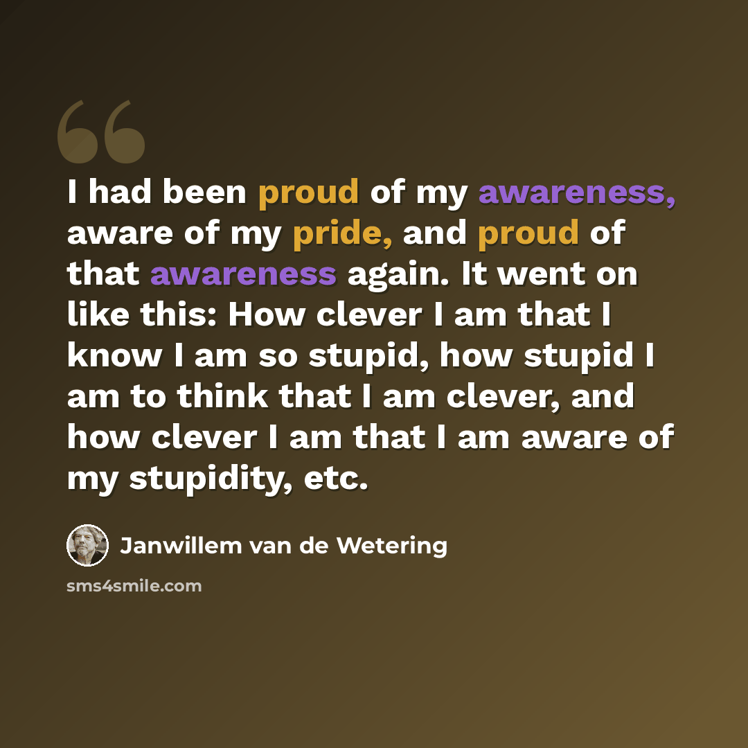 “I had been proud of my awareness, aware of my pride, and proud of that awareness again. It went on like this: How clever I am that I know I am so stupid, how stupid I am to think that I am clever, and how clever I am that I am aware of my stupidity, etc.” quote by Janwillem van de Wetering