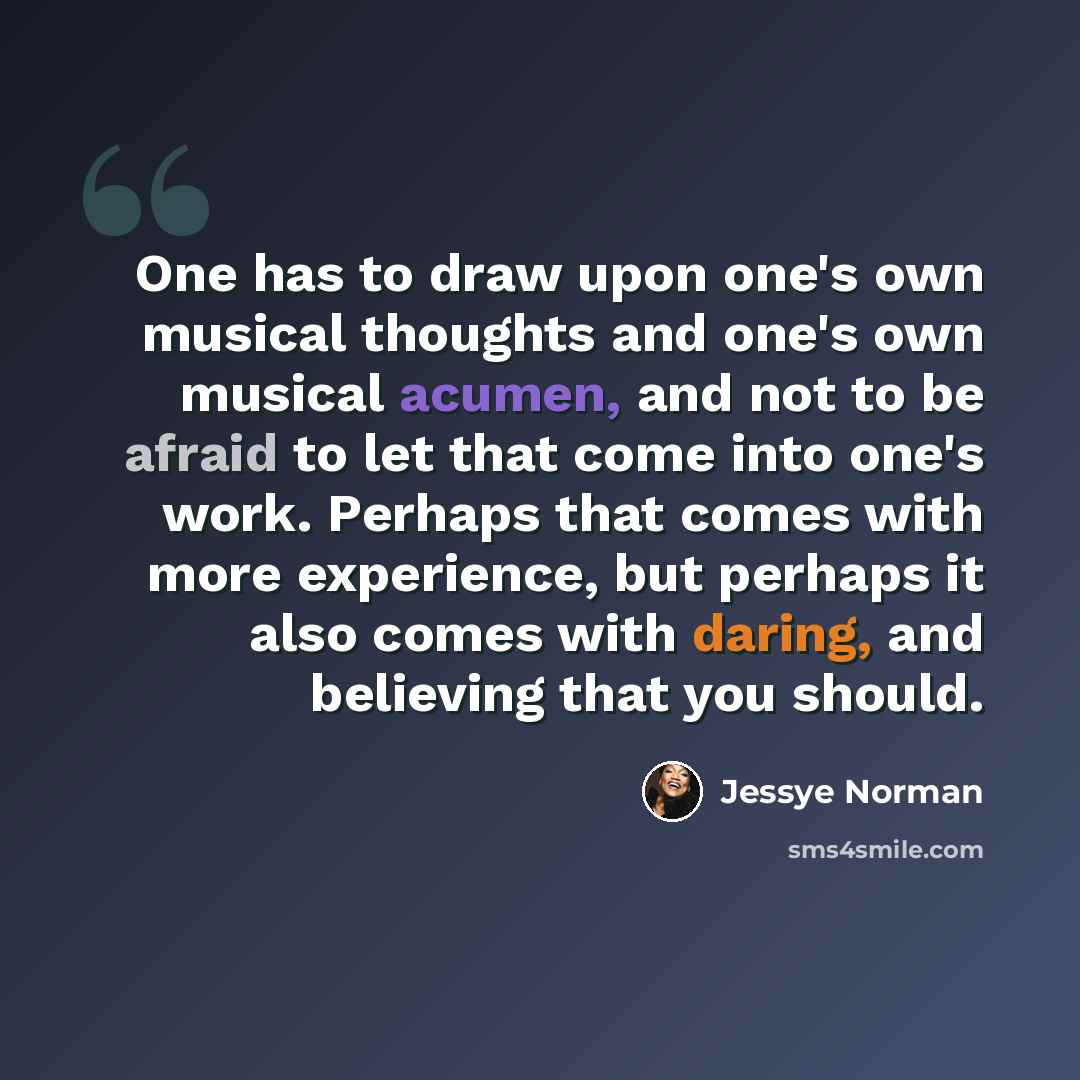 “One has to draw upon one's own musical thoughts and one's own musical acumen, and not to be afraid to let that come into one's work. Perhaps that comes with more experience, but perhaps it also comes with daring, and believing that you should.” quote by Jessye Norman