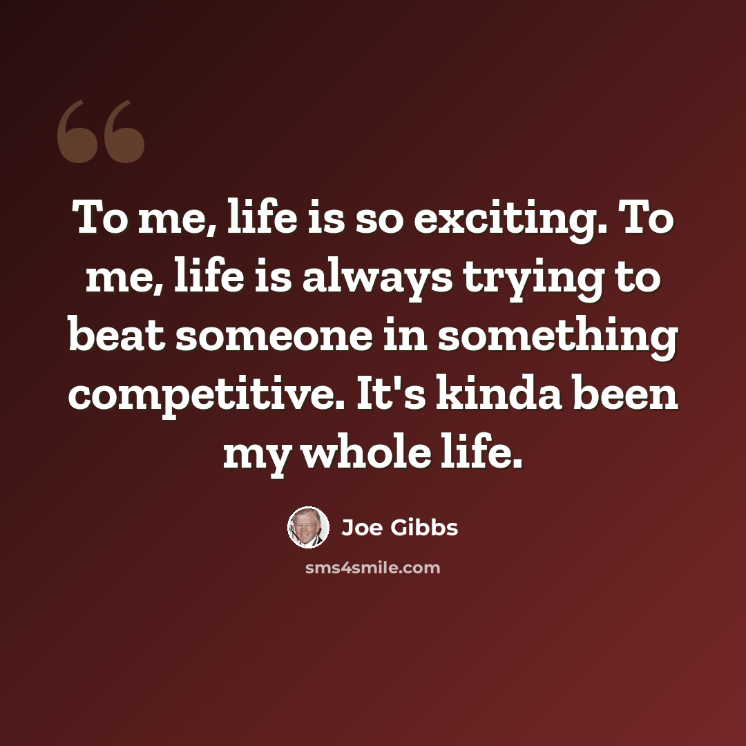 “To me, life is so exciting. To me, life is always trying to beat someone in something competitive. It's kinda been my whole life.” quote by Joe Gibbs