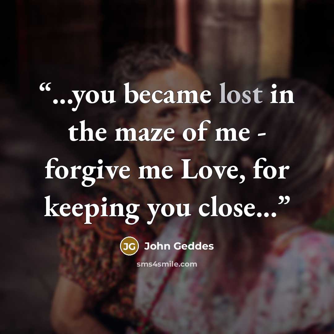 “...you became lost in the maze of me - forgive me Love, for keeping you close...” quote by John Geddes