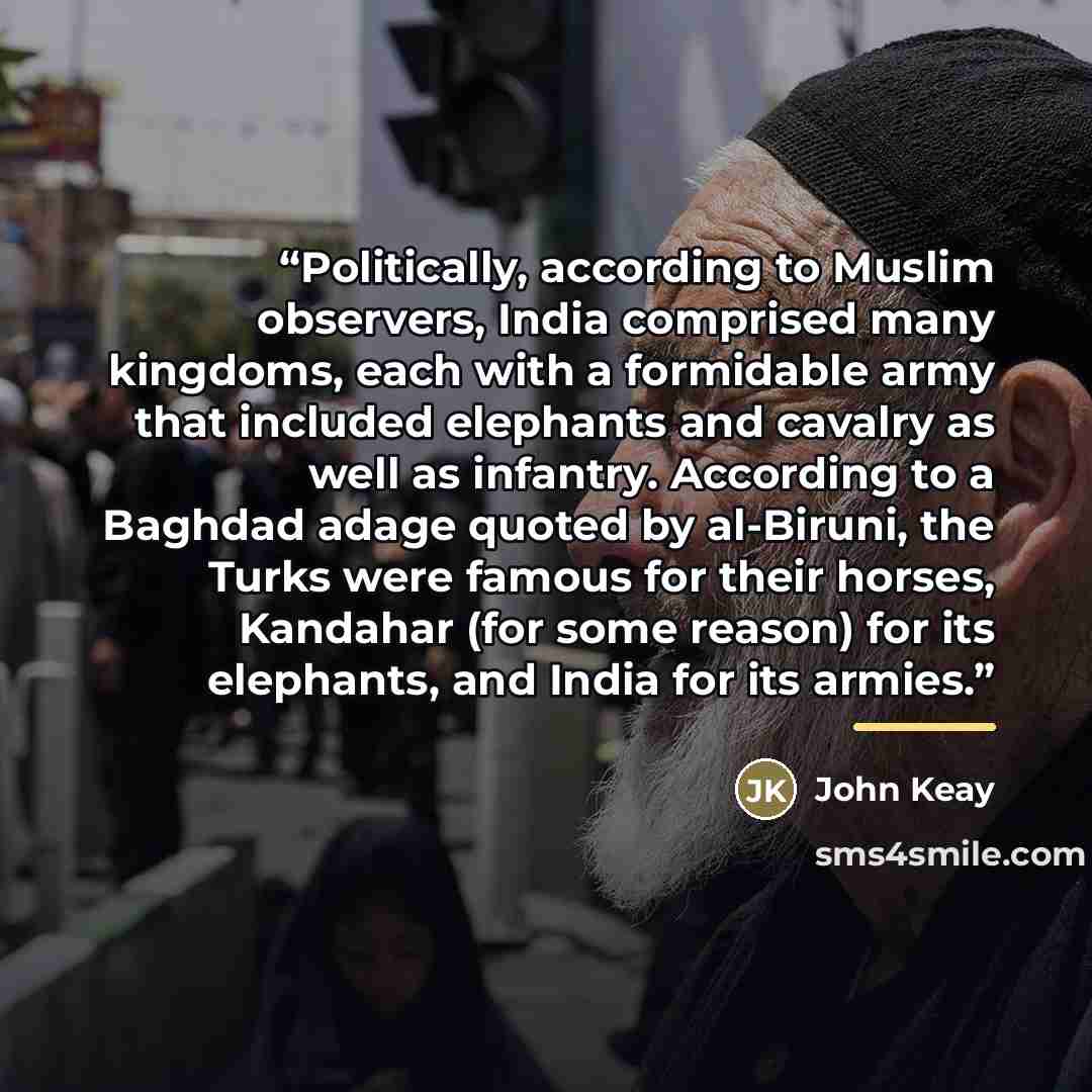 “Politically, according to Muslim observers, India comprised many kingdoms, each with a formidable army that included elephants and cavalry as well as infantry. According to a Baghdad adage quoted by al-Biruni, the Turks were famous for their horses, Kandahar (for some reason) for its elephants…” quote by John Keay