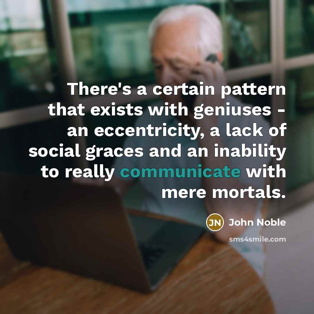 “There's a certain pattern that exists with geniuses - an eccentricity, a lack of social graces and an inability to really communicate with mere mortals.” quote by John Noble