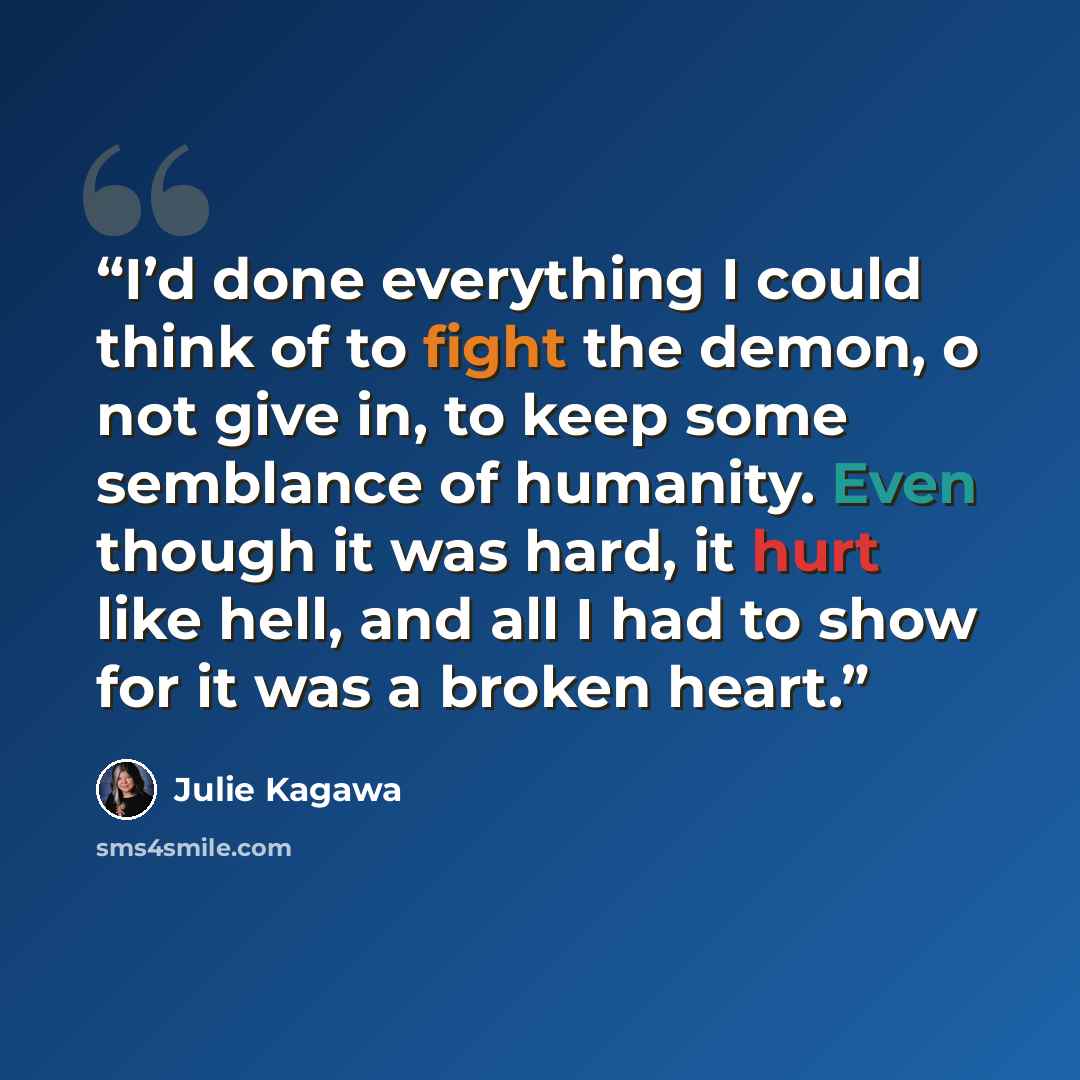 “I’d done everything I could think of to fight the demon, o not give in, to keep some semblance of humanity. Even though it was hard, it hurt like hell, and all I had to show for it was a broken heart.” quote by Julie Kagawa