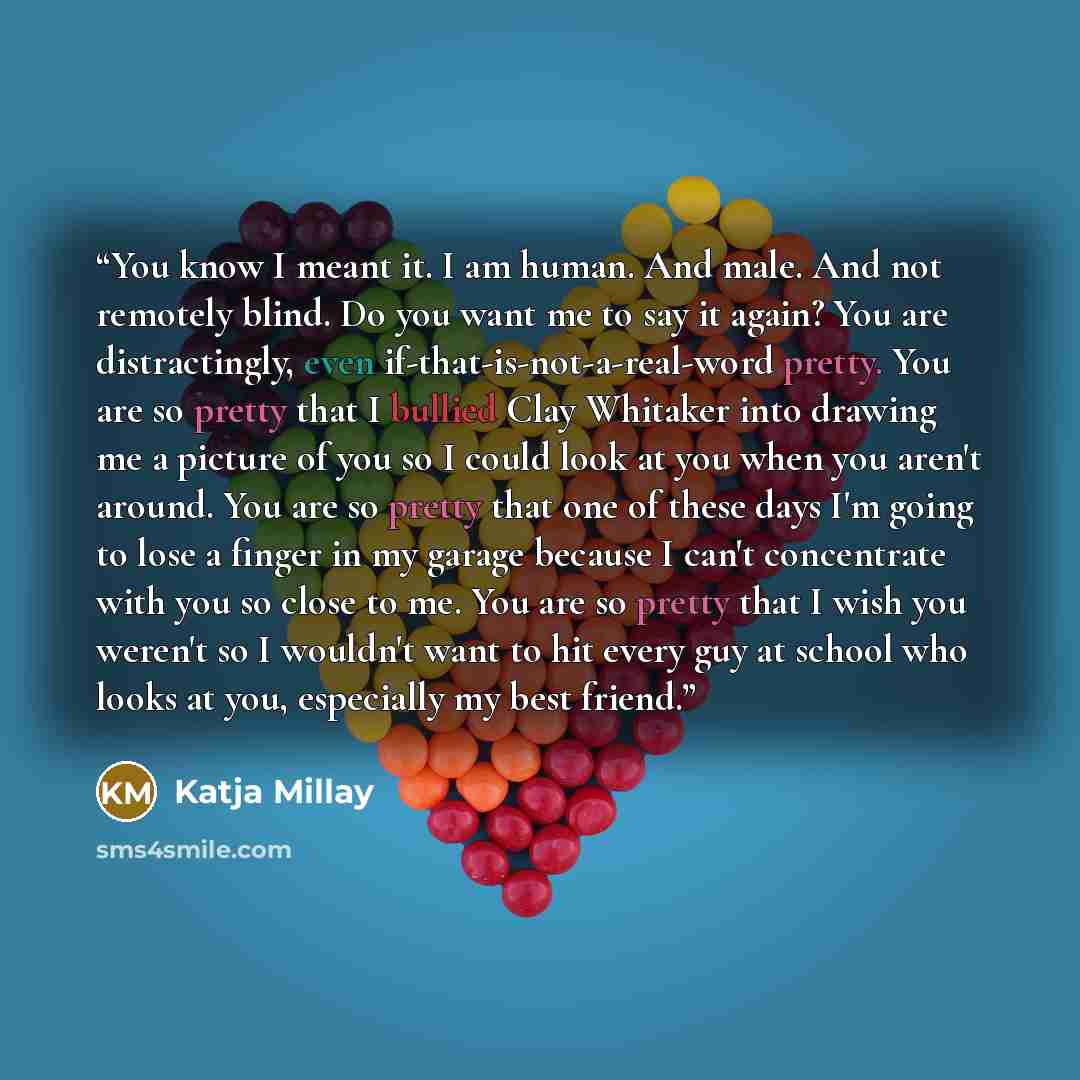 “You know I meant it. I am human. And male. And not remotely blind. Do you want me to say it again? You are distractingly, even if-that-is-not-a-real-word pretty. You are so pretty that I bullied Clay Whitaker into drawing me a picture of you so I could look at you when you aren't around. You are…” quote by Katja Millay