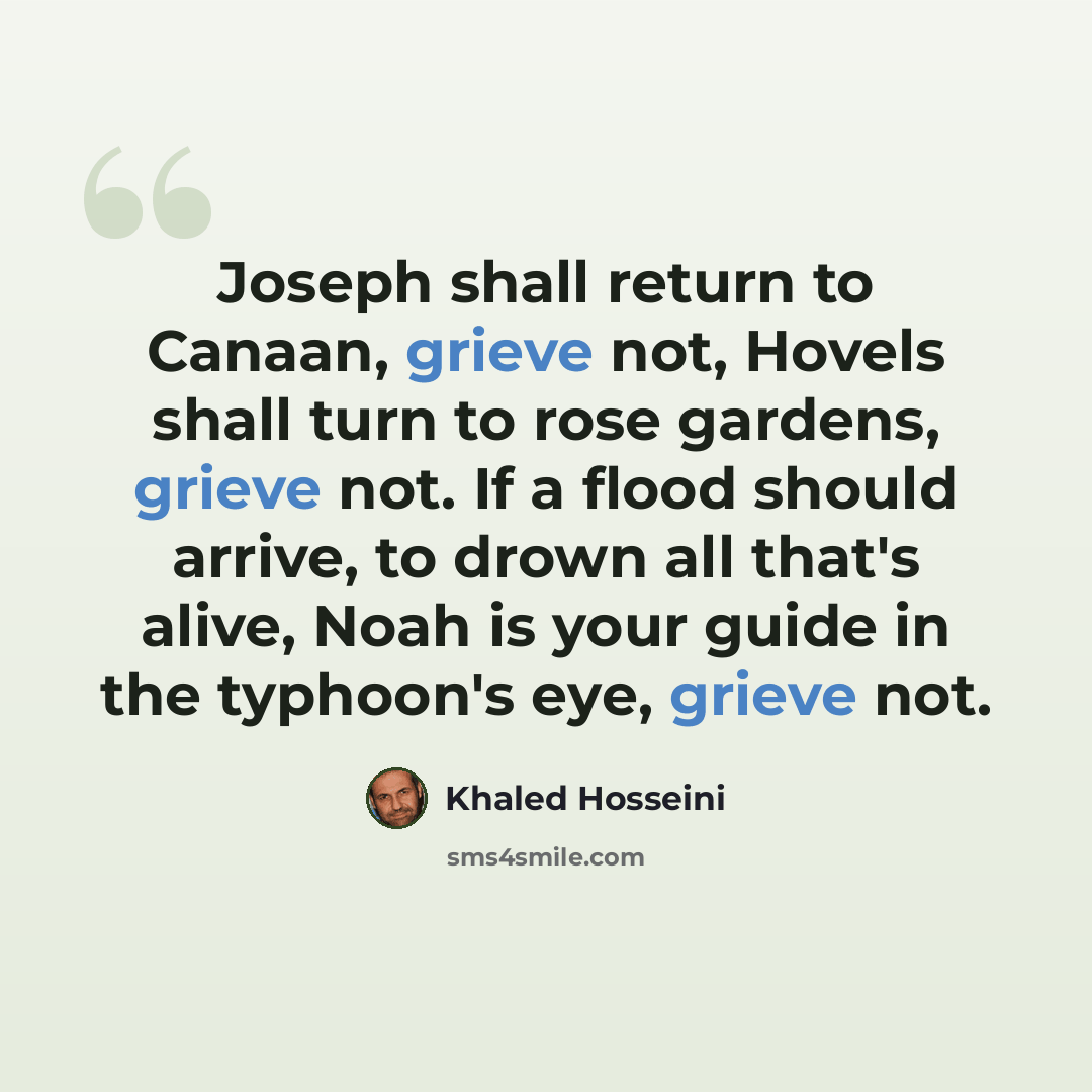 “Joseph shall return to Canaan, grieve not, Hovels shall turn to rose gardens, grieve not. If a flood should arrive, to drown all that's alive, Noah is your guide in the typhoon's eye, grieve not.” quote by Khaled Hosseini