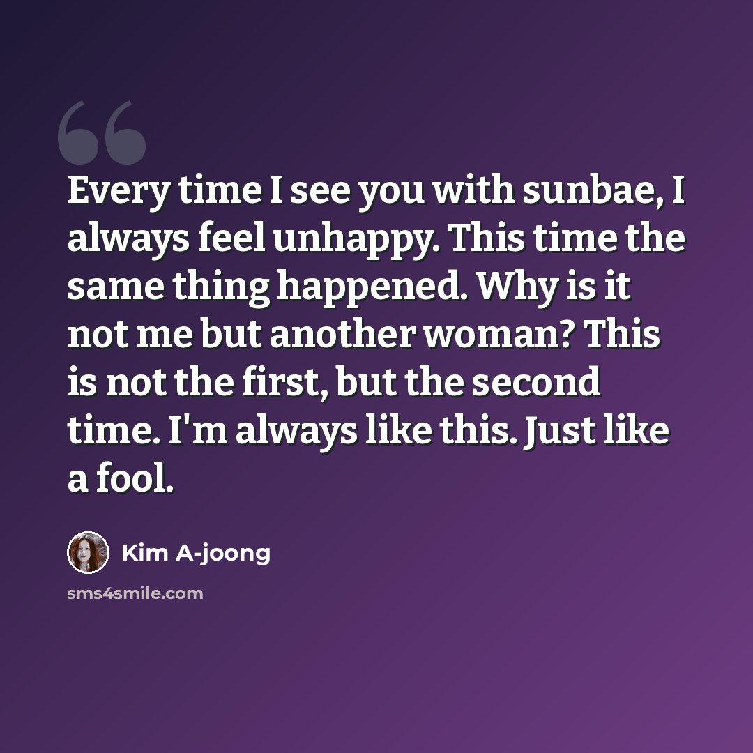 “Every time I see you with sunbae, I always feel unhappy. This time the same thing happened. Why is it not me but another woman? This is not the first, but the second time. I'm always like this. Just like a fool.” quote by Kim A-joong