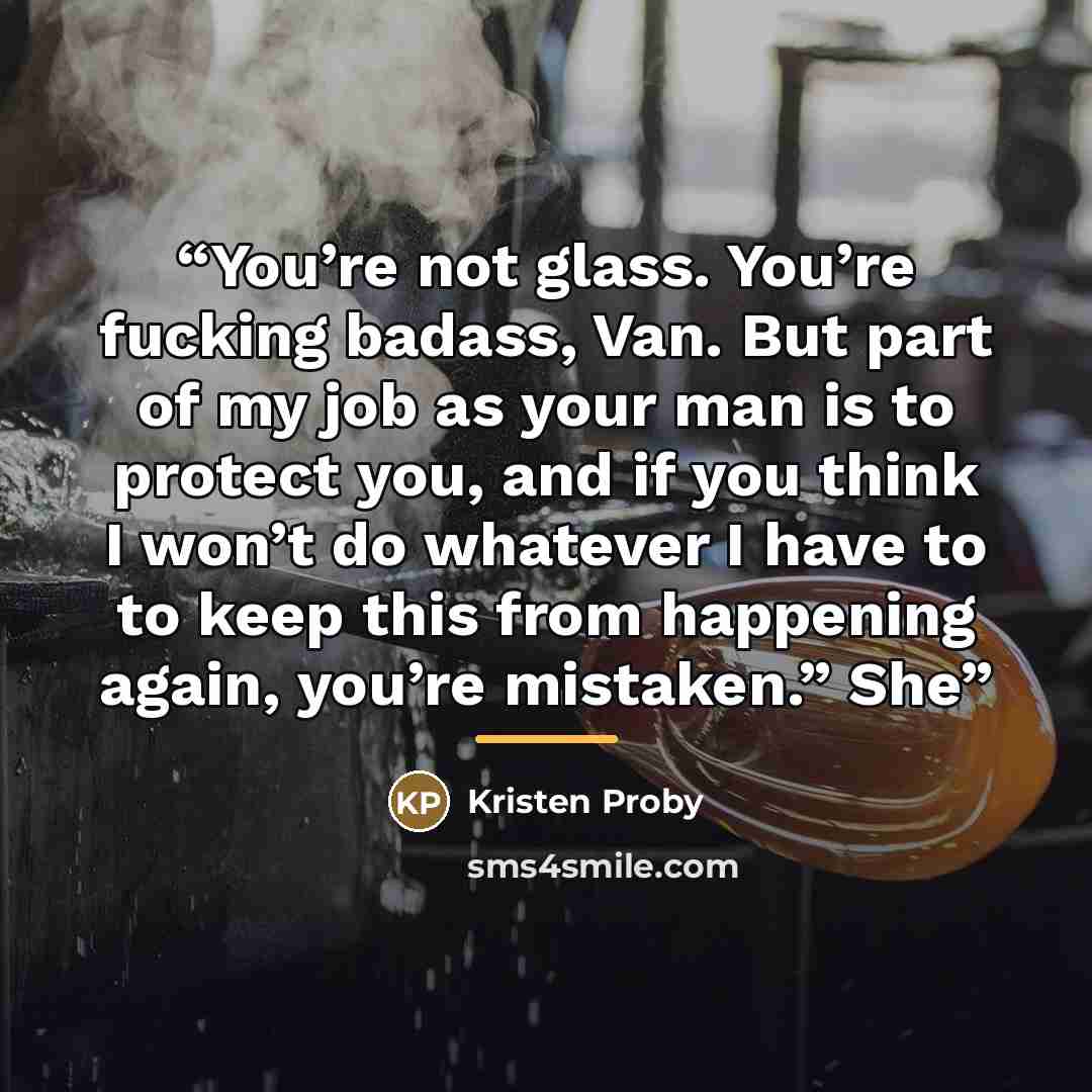 “You’re not glass. You’re fucking badass, Van. But part of my job as your man is to protect you, and if you think I won’t do whatever I have to to keep this from happening again, you’re mistaken.” She” quote by Kristen Proby