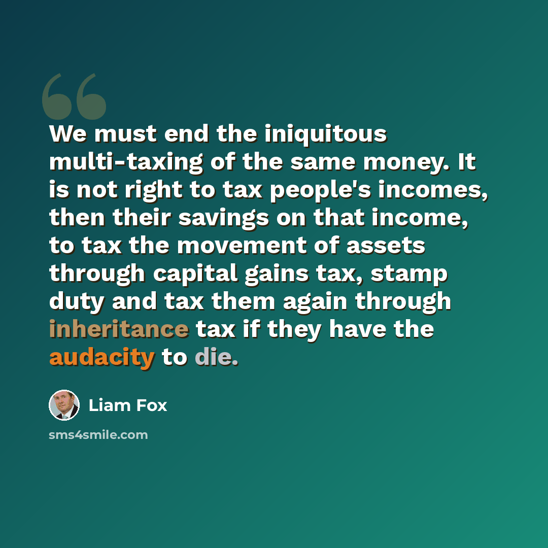 “We must end the iniquitous multi-taxing of the same money. It is not right to tax people's incomes, then their savings on that income, to tax the movement of assets through capital gains tax, stamp duty and tax them again through inheritance tax if they have the audacity to die.” quote by Liam Fox