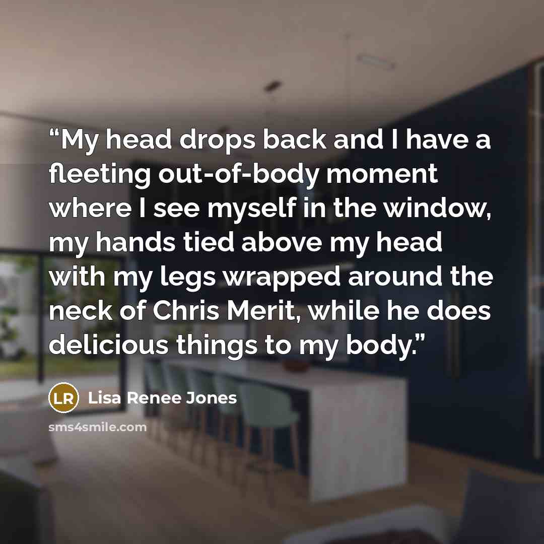 “My head drops back and I have a fleeting out-of-body moment where I see myself in the window, my hands tied above my head with my legs wrapped around the neck of Chris Merit, while he does delicious things to my body.” quote by Lisa Renee Jones