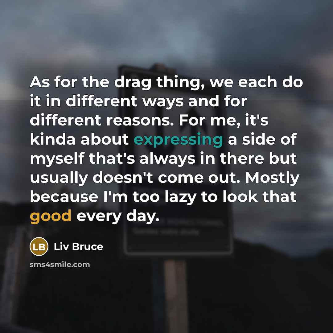 “As for the drag thing, we each do it in different ways and for different reasons. For me, it's kinda about expressing a side of myself that's always in there but usually doesn't come out. Mostly because I'm too lazy to look that good every day.” quote by Liv Bruce