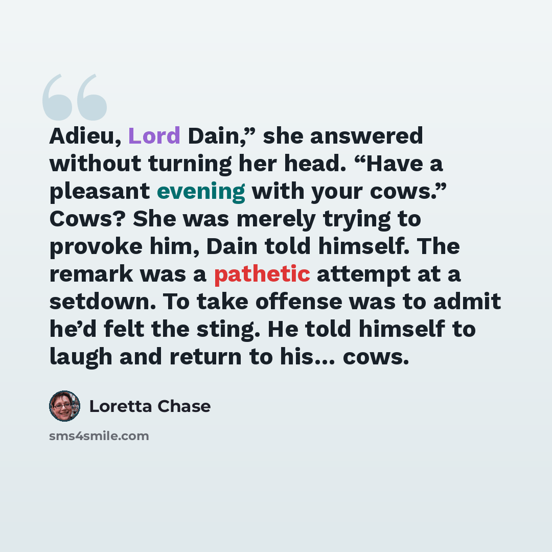 “Adieu, Lord Dain,” she answered without turning her head. “Have a pleasant evening with your cows.” Cows? She was merely trying to provoke him, Dain told himself. The remark was a pathetic attempt at a setdown. To take offense was to admit he’d felt the sting. He told himself to laugh and return…” quote by Loretta Chase