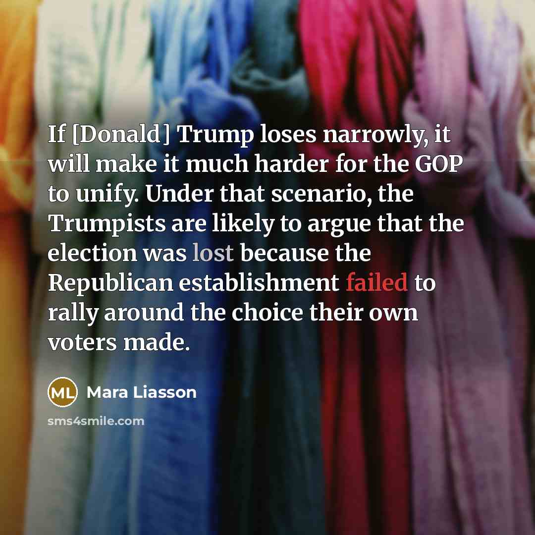 “If [Donald] Trump loses narrowly, it will make it much harder for the GOP to unify. Under that scenario, the Trumpists are likely to argue that the election was lost because the Republican establishment failed to rally around the choice their own voters made.” quote by Mara Liasson