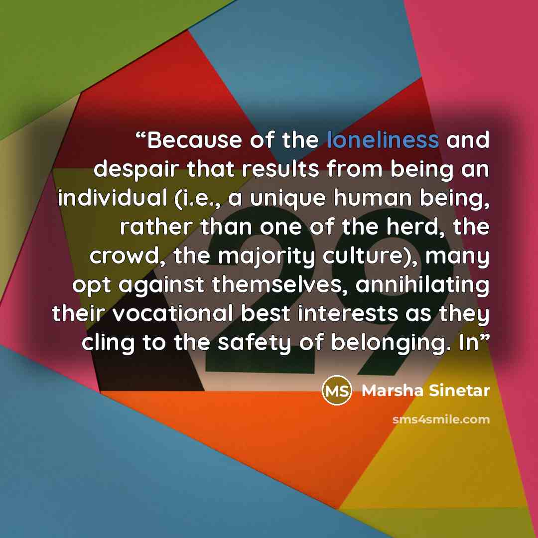 “Because of the loneliness and despair that results from being an individual (i.e., a unique human being, rather than one of the herd, the crowd, the majority culture), many opt against themselves, annihilating their vocational best interests as they cling to the safety of belonging. In” quote by Marsha Sinetar