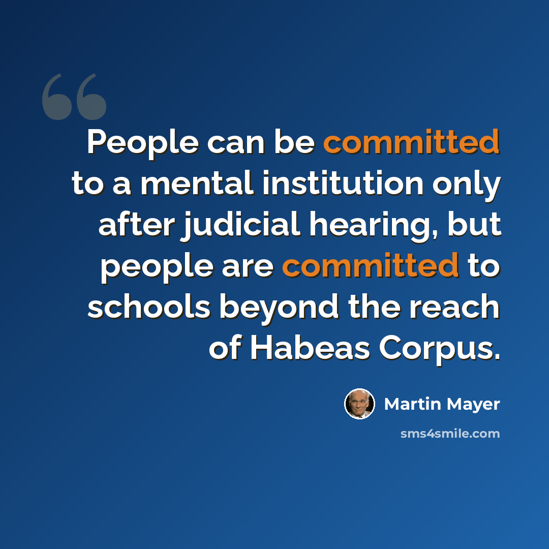“People can be committed to a mental institution only after judicial hearing, but people are committed to schools beyond the reach of Habeas Corpus.” quote by Martin Mayer