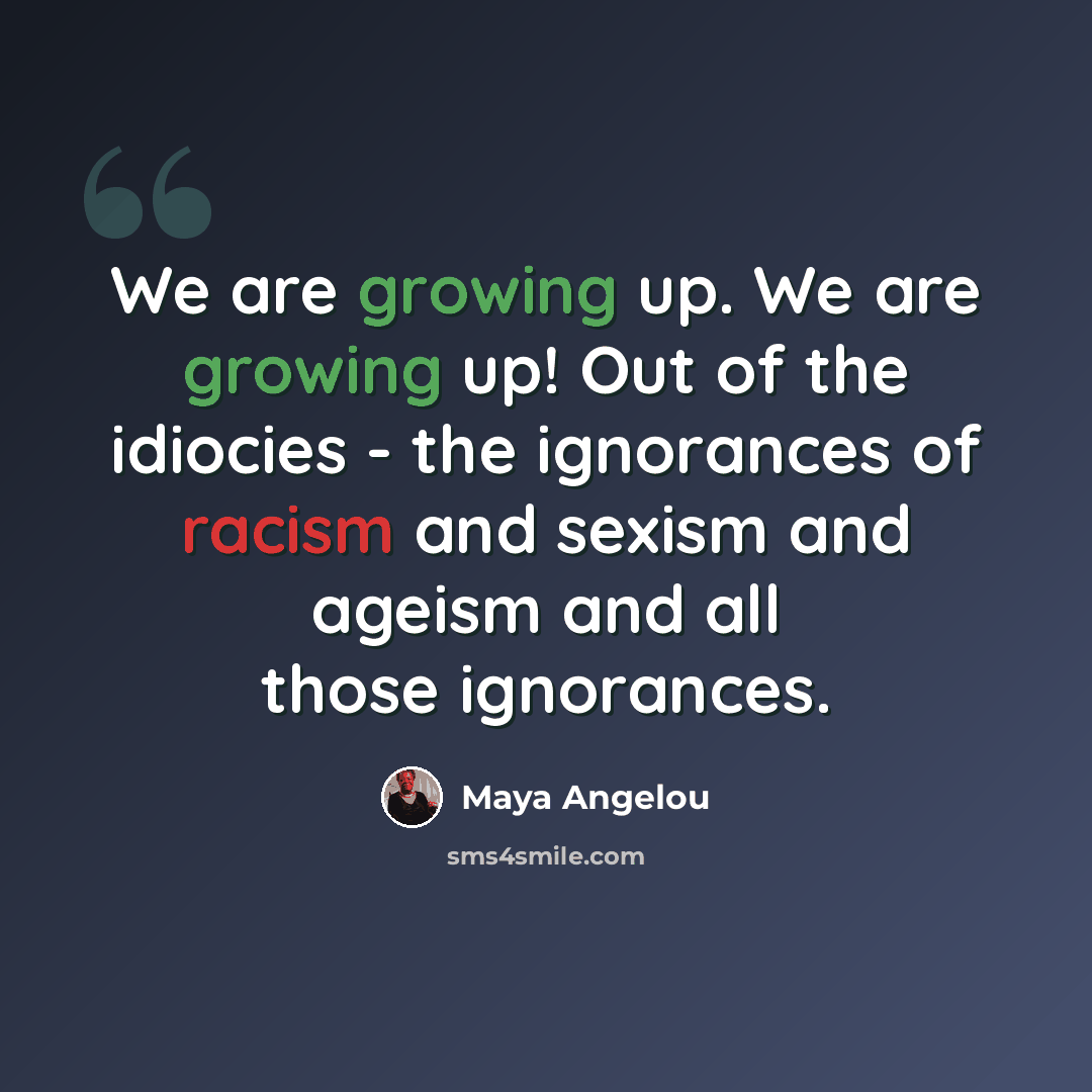 “We are growing up. We are growing up! Out of the idiocies - the ignorances of racism and sexism and ageism and all those ignorances.” quote by Maya Angelou