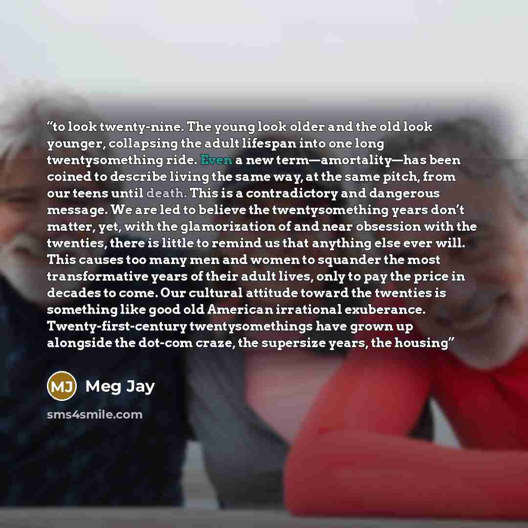 “to look twenty-nine. The young look older and the old look younger, collapsing the adult lifespan into one long twentysomething ride. Even a new term—amortality—has been coined to describe living the same way, at the same pitch, from our teens until death. This is a contradictory and dangerous…” quote by Meg Jay