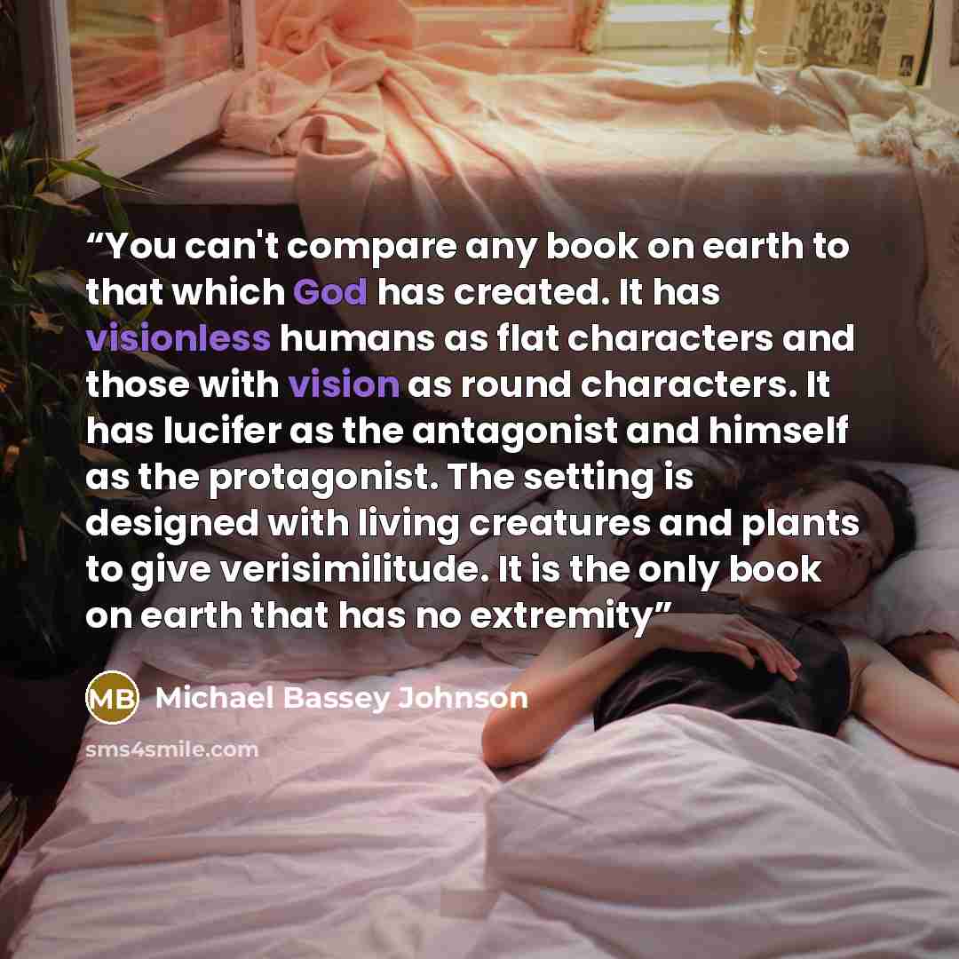 “You can't compare any book on earth to that which God has created. It has visionless humans as flat characters and those with vision as round characters. It has lucifer as the antagonist and himself as the protagonist. The setting is designed with living creatures and plants to give…” quote by Michael Bassey Johnson