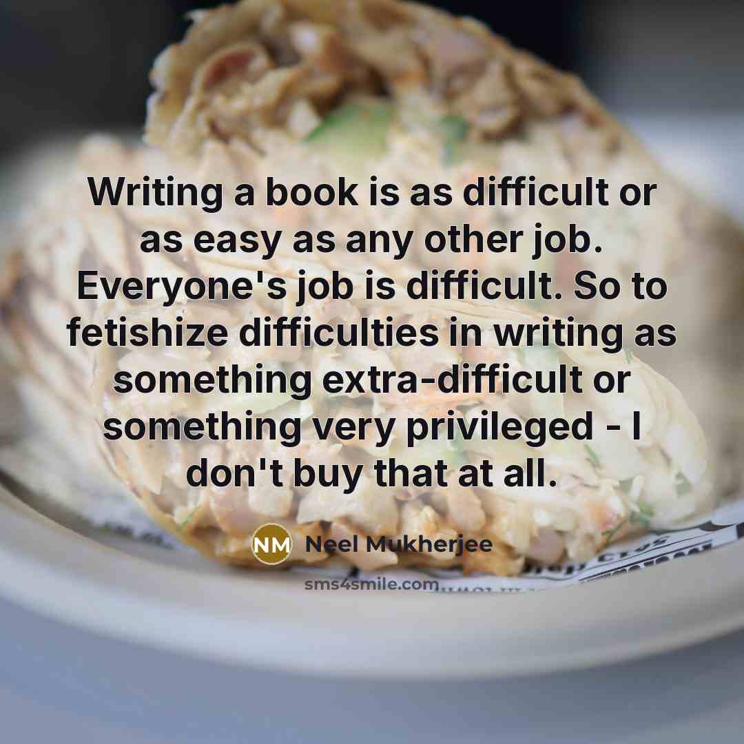 “Writing a book is as difficult or as easy as any other job. Everyone's job is difficult. So to fetishize difficulties in writing as something extra-difficult or something very privileged - I don't buy that at all.” quote by Neel Mukherjee