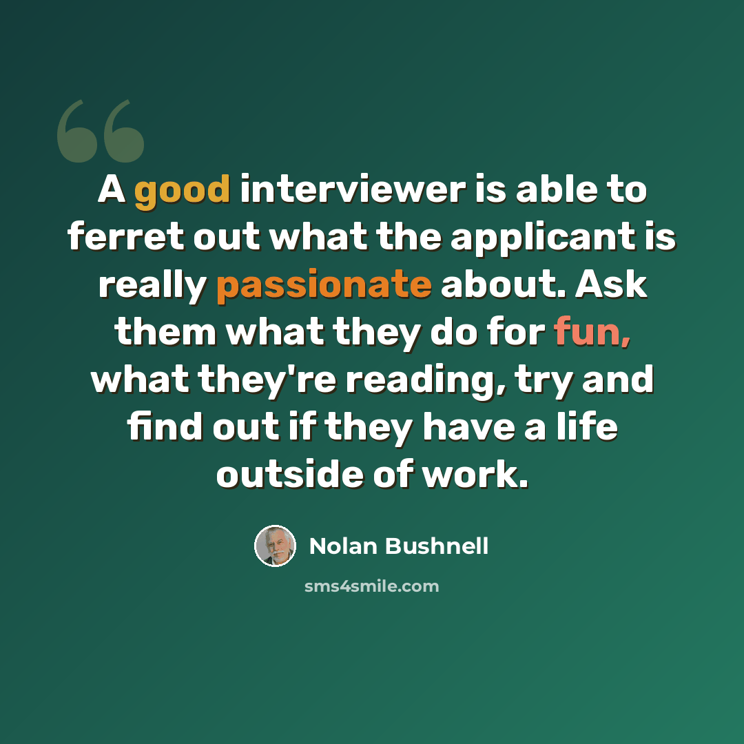 “A good interviewer is able to ferret out what the applicant is really passionate about. Ask them what they do for fun, what they're reading, try and find out if they have a life outside of work.” quote by Nolan Bushnell