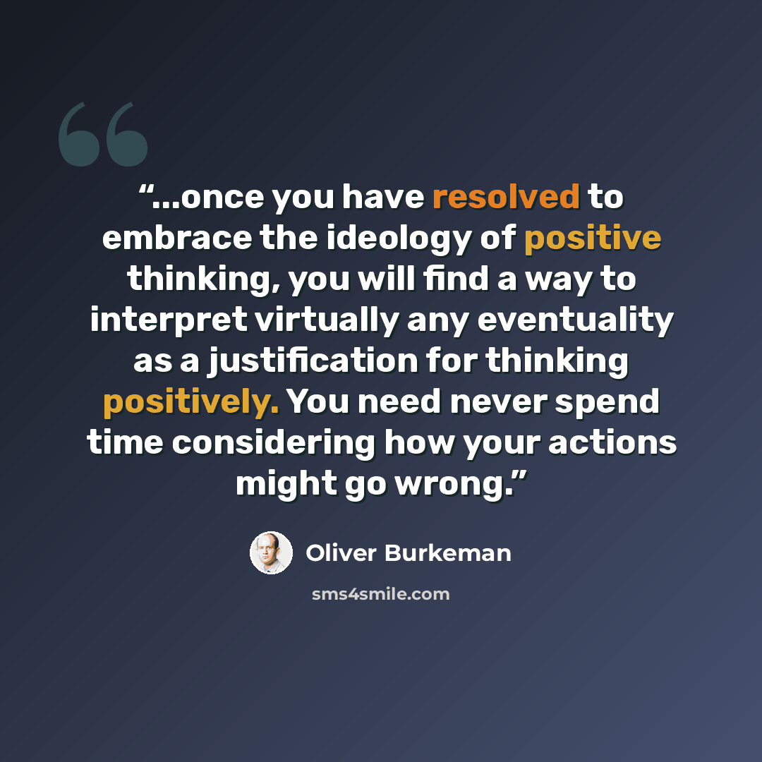“...once you have resolved to embrace the ideology of positive thinking, you will find a way to interpret virtually any eventuality as a justification for thinking positively. You need never spend time considering how your actions might go wrong.” quote by Oliver Burkeman