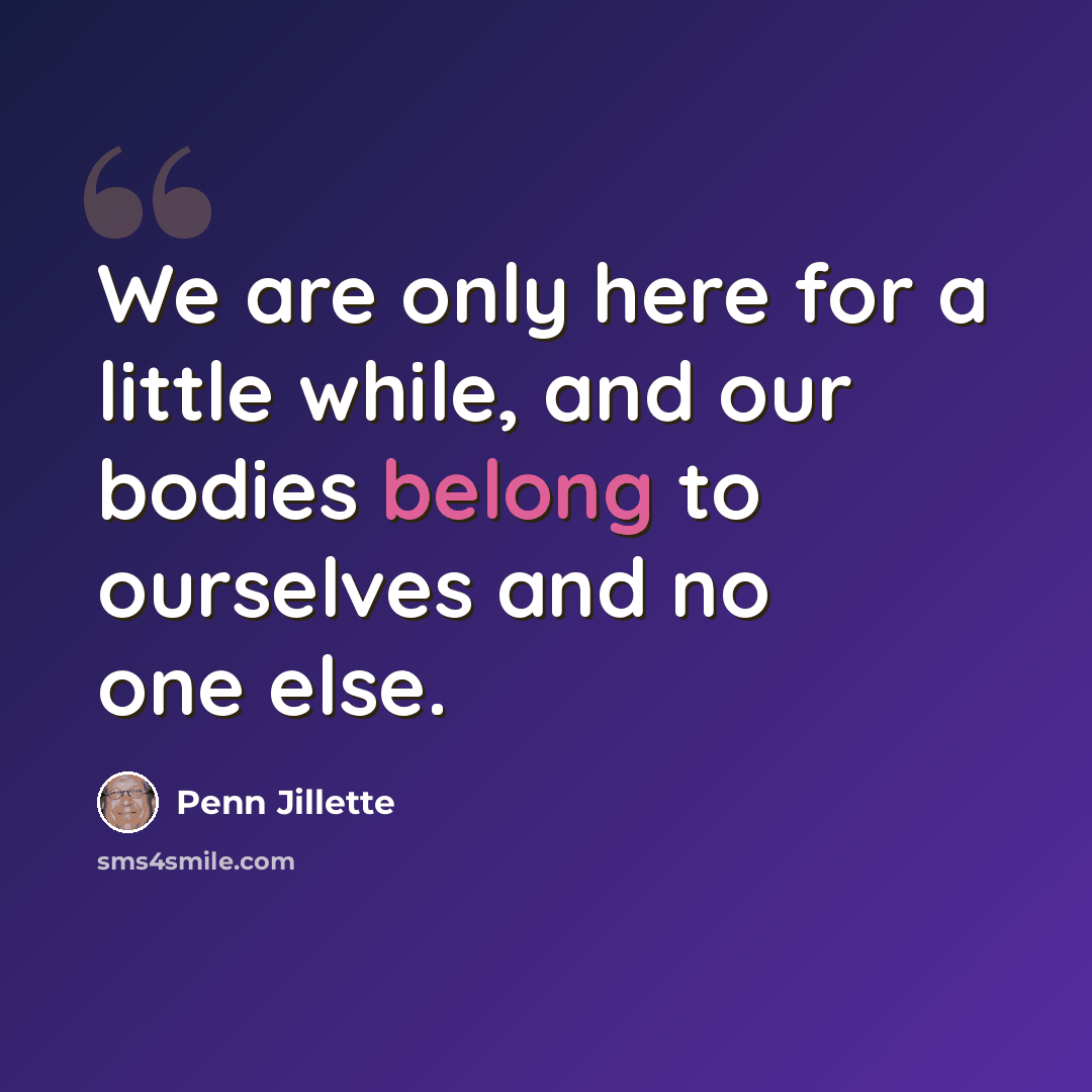 “We are only here for a little while, and our bodies belong to ourselves and no one else.” quote by Penn Jillette