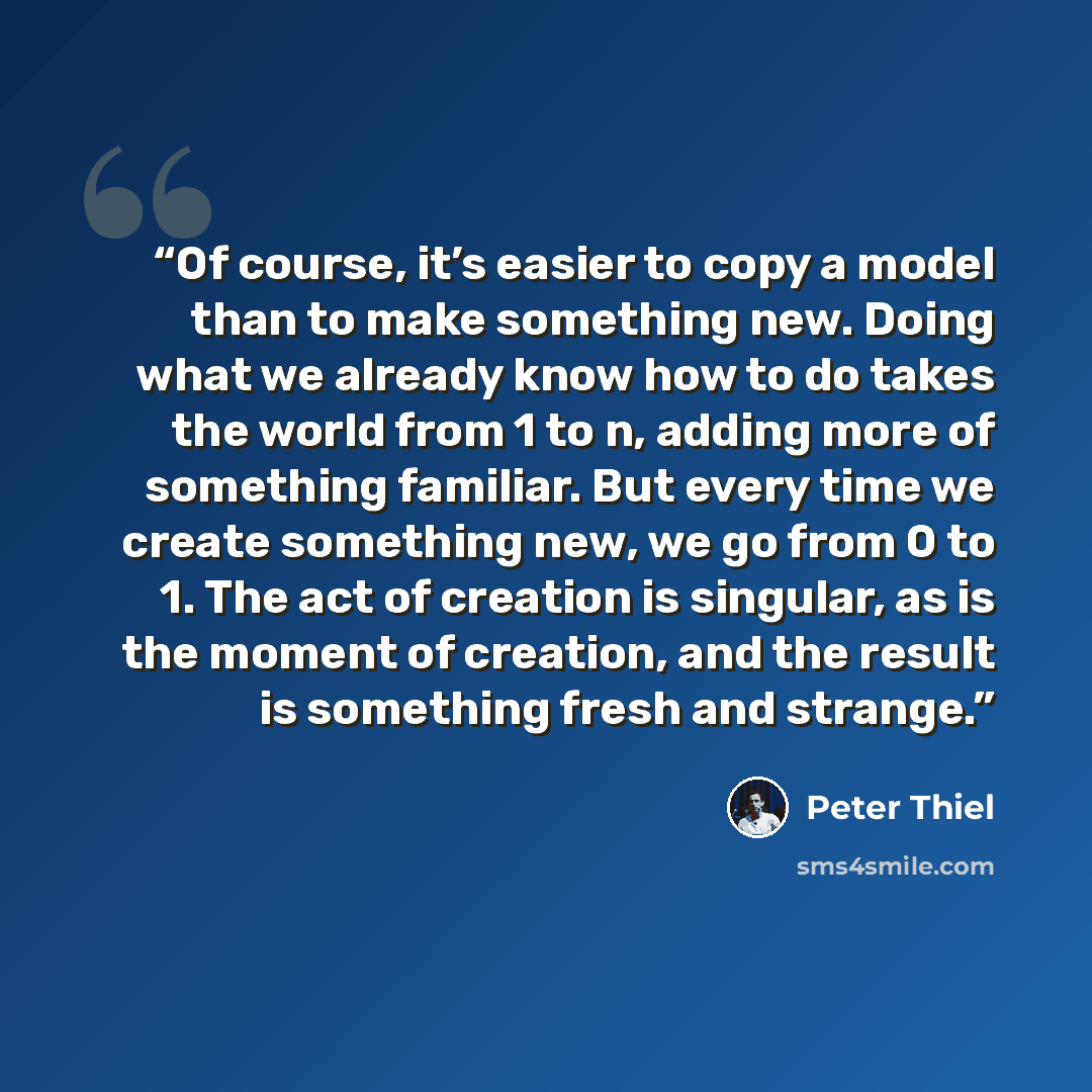 “Of course, it’s easier to copy a model than to make something new. Doing what we already know how to do takes the world from 1 to n, adding more of something familiar. But every time we create something new, we go from 0 to 1. The act of creation is singular, as is the moment of creation, and the…” quote by Peter Thiel