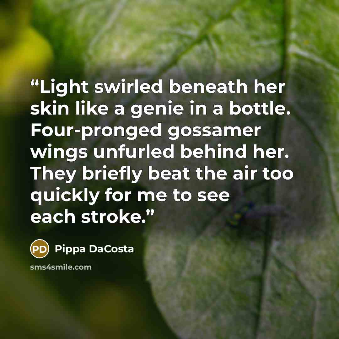 “Light swirled beneath her skin like a genie in a bottle. Four-pronged gossamer wings unfurled behind her. They briefly beat the air too quickly for me to see each stroke.” quote by Pippa DaCosta