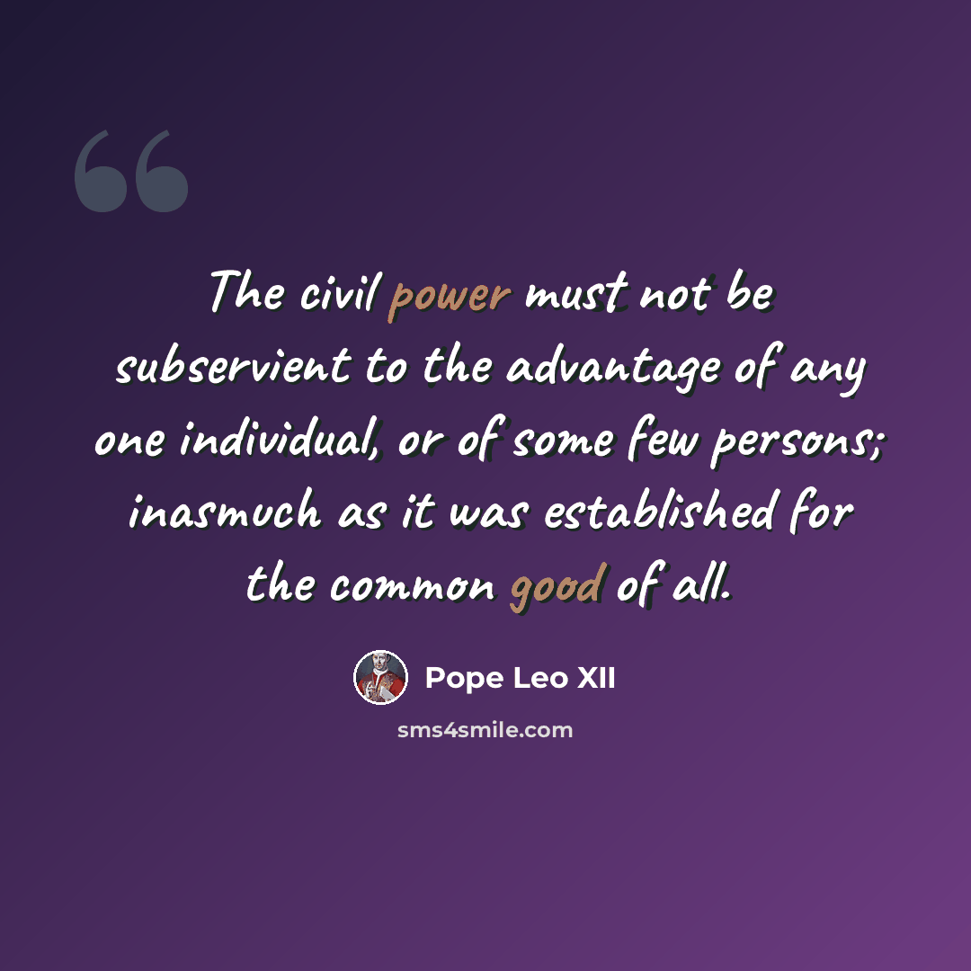 “The civil power must not be subservient to the advantage of any one individual, or of some few persons; inasmuch as it was established for the common good of all.” quote by Pope Leo XII