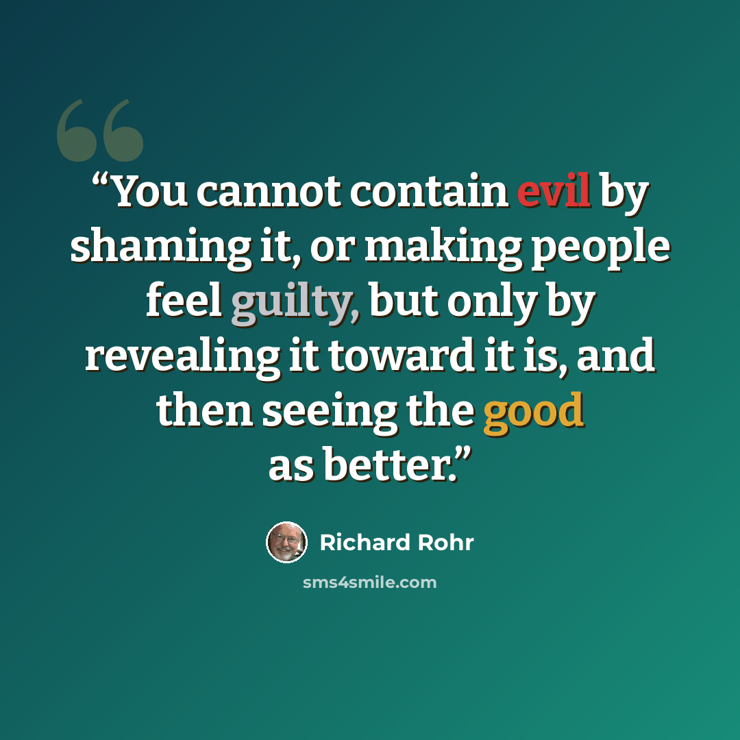 “You cannot contain evil by shaming it, or making people feel guilty, but only by revealing it toward it is, and then seeing the good as better.” quote by Richard Rohr