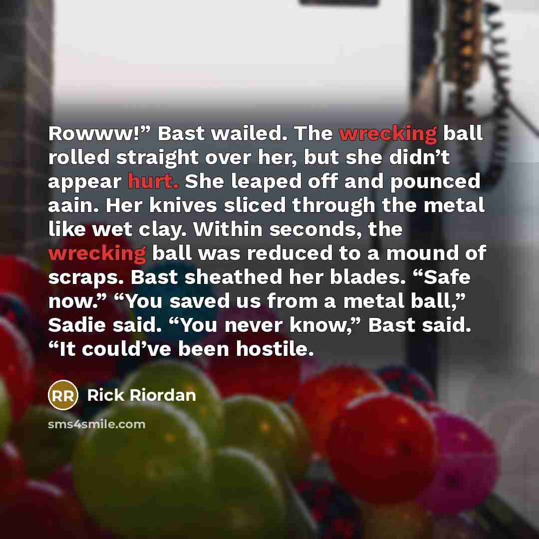 “Rowww!” Bast wailed. The wrecking ball rolled straight over her, but she didn’t appear hurt. She leaped off and pounced aain. Her knives sliced through the metal like wet clay. Within seconds, the wrecking ball was reduced to a mound of scraps. Bast sheathed her blades. “Safe now.” “You saved us…” quote by Rick Riordan