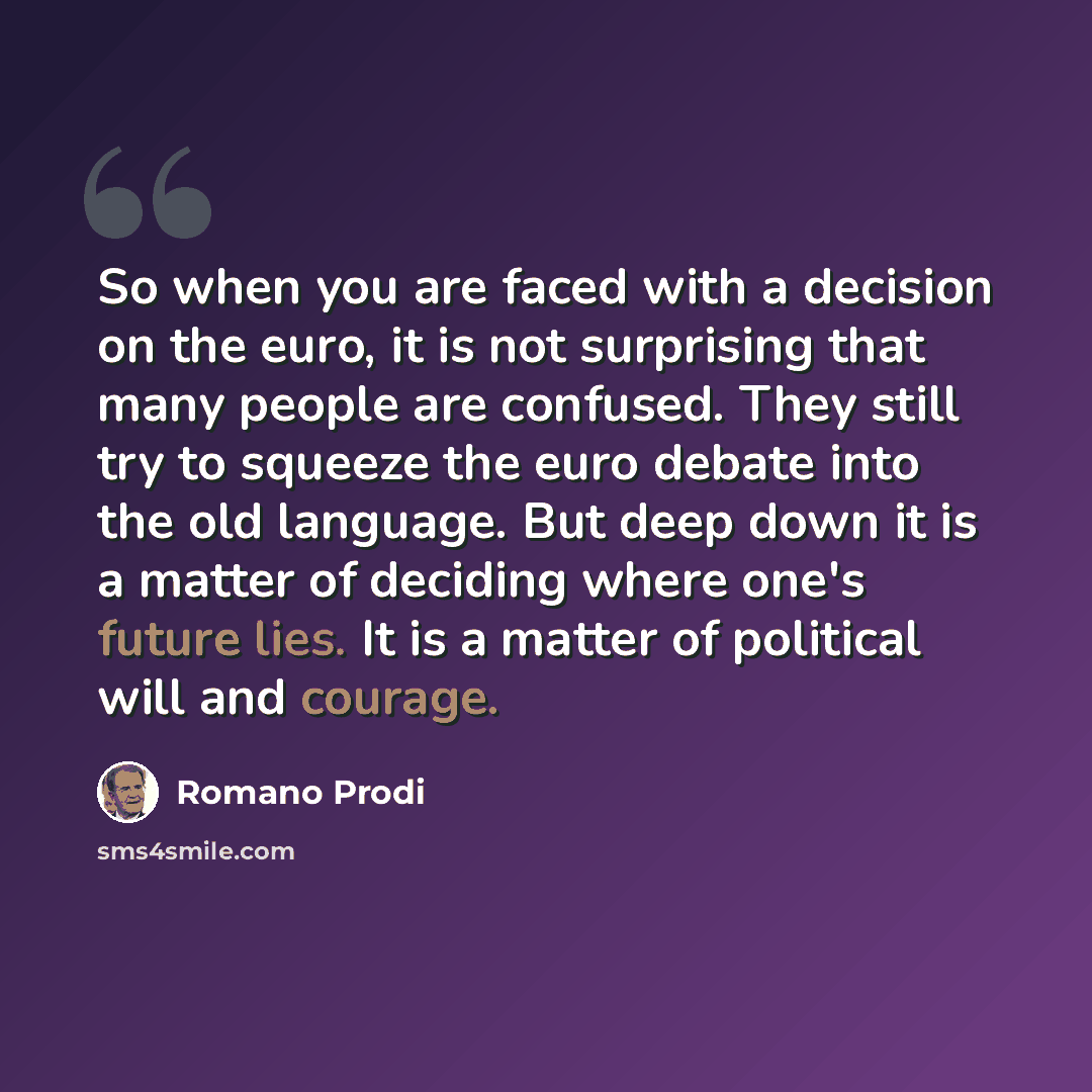 “So when you are faced with a decision on the euro, it is not surprising that many people are confused. They still try to squeeze the euro debate into the old language. But deep down it is a matter of deciding where one's future lies. It is a matter of political will and courage.” quote by Romano Prodi