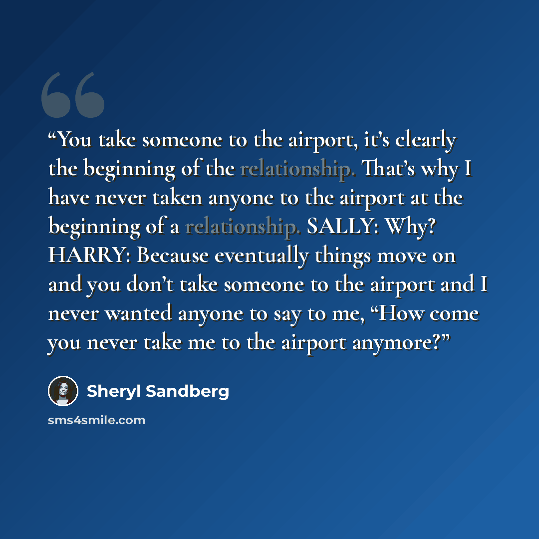 “You take someone to the airport, it’s clearly the beginning of the relationship. That’s why I have never taken anyone to the airport at the beginning of a relationship. SALLY: Why? HARRY: Because eventually things move on and you don’t take someone to the airport and I never wanted anyone to say…” quote by Sheryl Sandberg