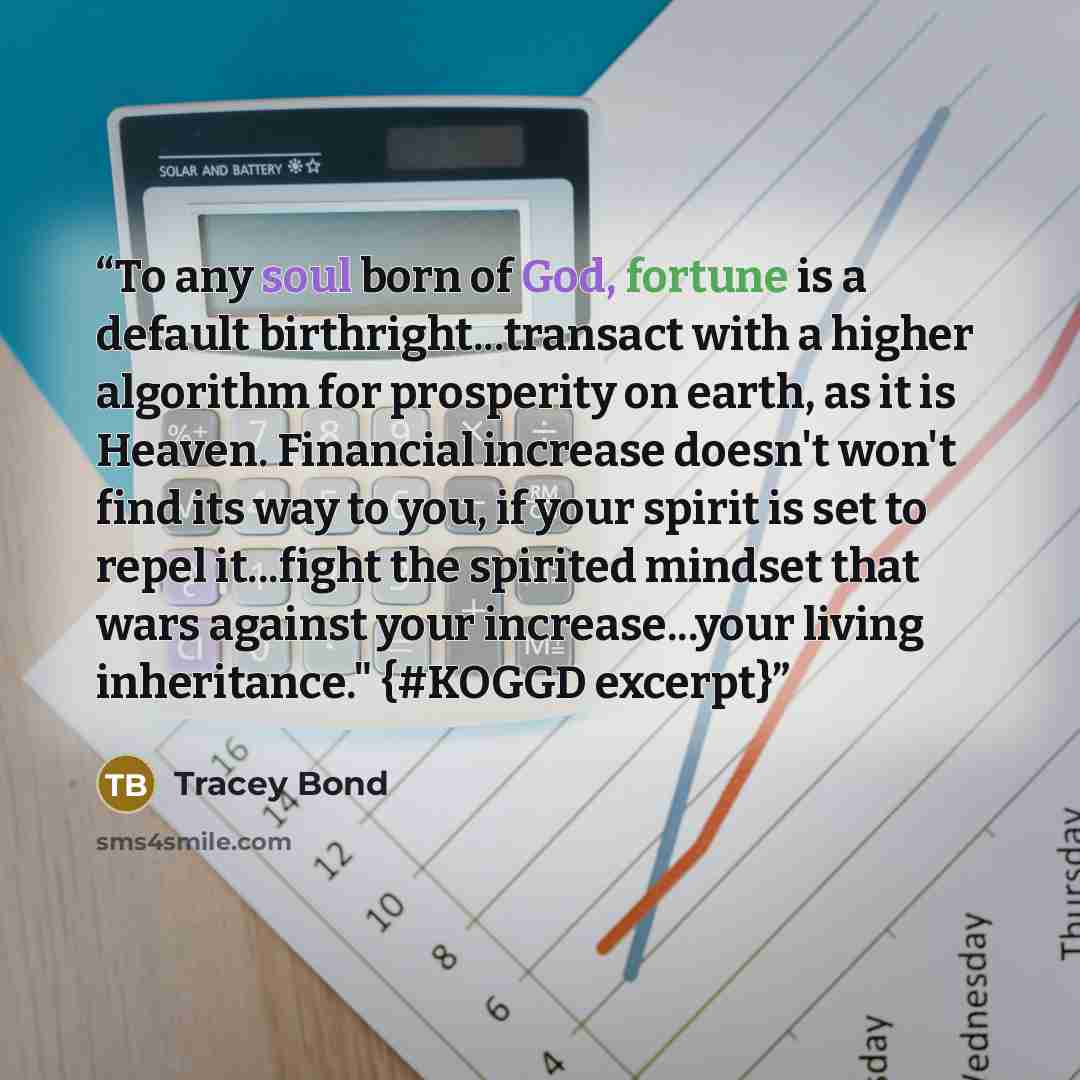 “To any soul born of God, fortune is a default birthright...transact with a higher algorithm for prosperity on earth, as it is Heaven. Financial increase doesn't won't find its way to you, if your spirit is set to repel it...fight the spirited mindset that wars against your increase...your living…” quote by Tracey Bond